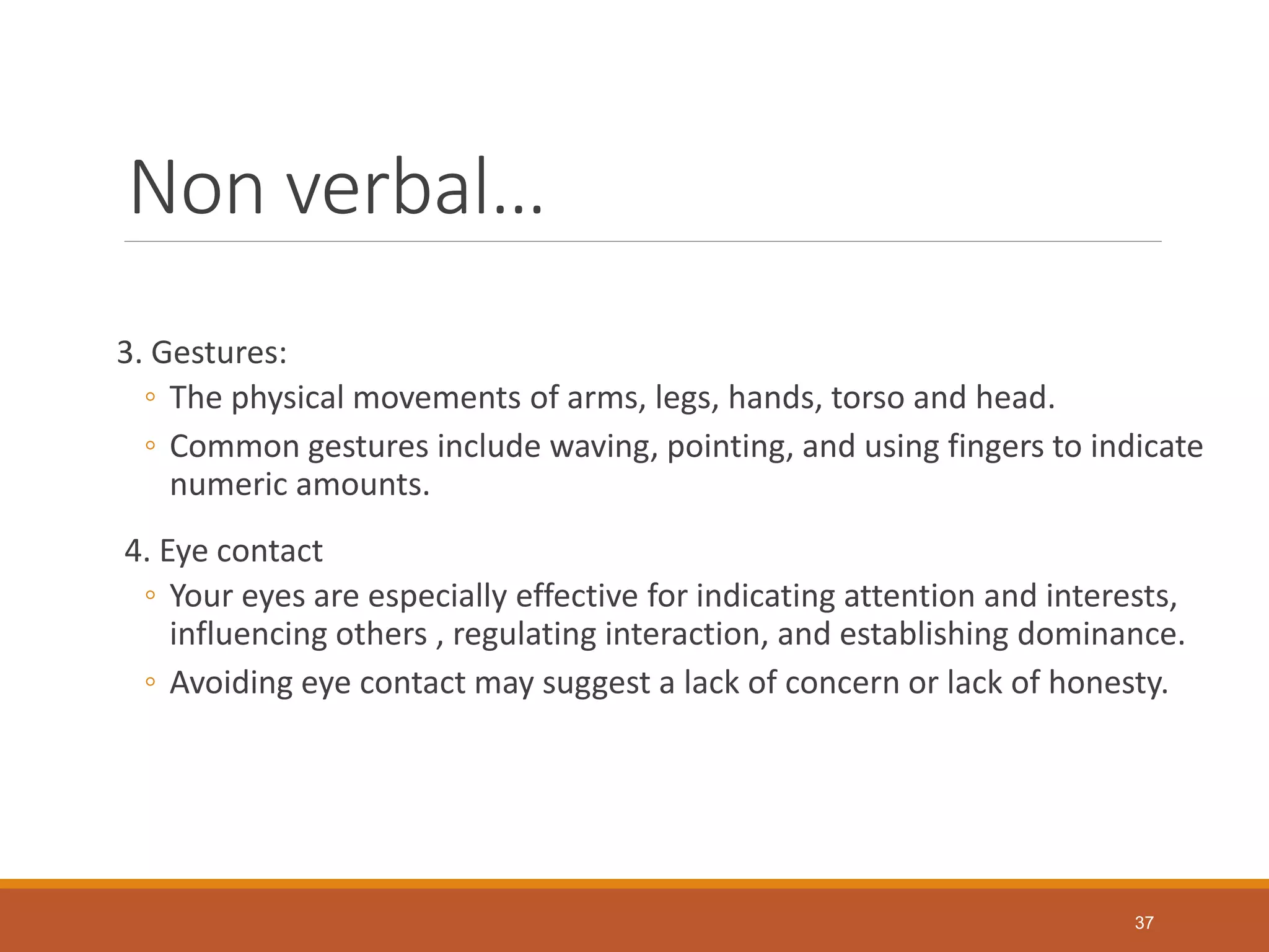 Non verbal…
3. Gestures:
◦ The physical movements of arms, legs, hands, torso and head.
◦ Common gestures include waving, pointing, and using fingers to indicate
numeric amounts.
4. Eye contact
◦ Your eyes are especially effective for indicating attention and interests,
influencing others , regulating interaction, and establishing dominance.
◦ Avoiding eye contact may suggest a lack of concern or lack of honesty.
37
 