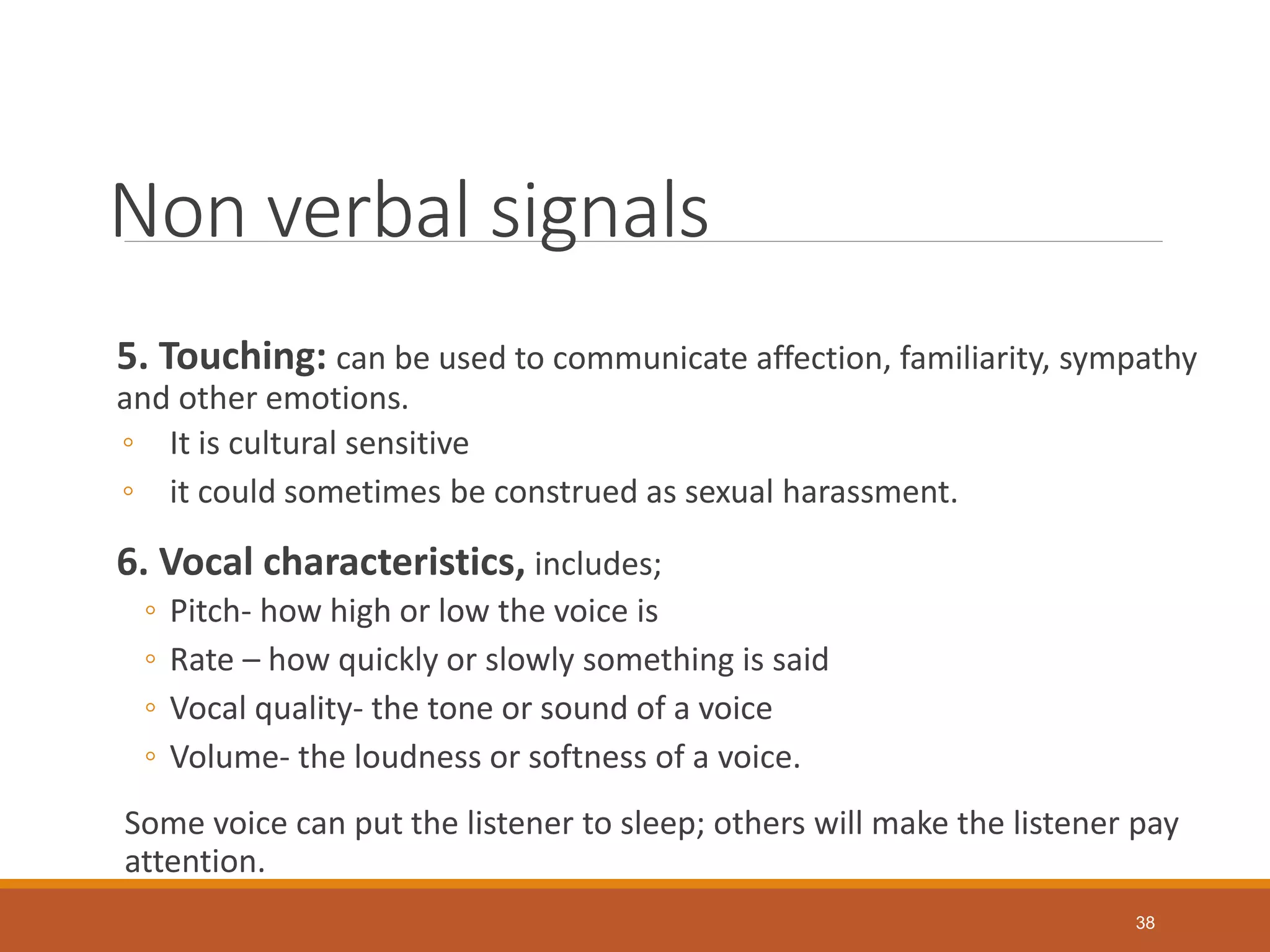 Non verbal signals
5. Touching: can be used to communicate affection, familiarity, sympathy
and other emotions.
◦ It is cultural sensitive
◦ it could sometimes be construed as sexual harassment.
6. Vocal characteristics, includes;
◦ Pitch- how high or low the voice is
◦ Rate – how quickly or slowly something is said
◦ Vocal quality- the tone or sound of a voice
◦ Volume- the loudness or softness of a voice.
Some voice can put the listener to sleep; others will make the listener pay
attention.
38
 