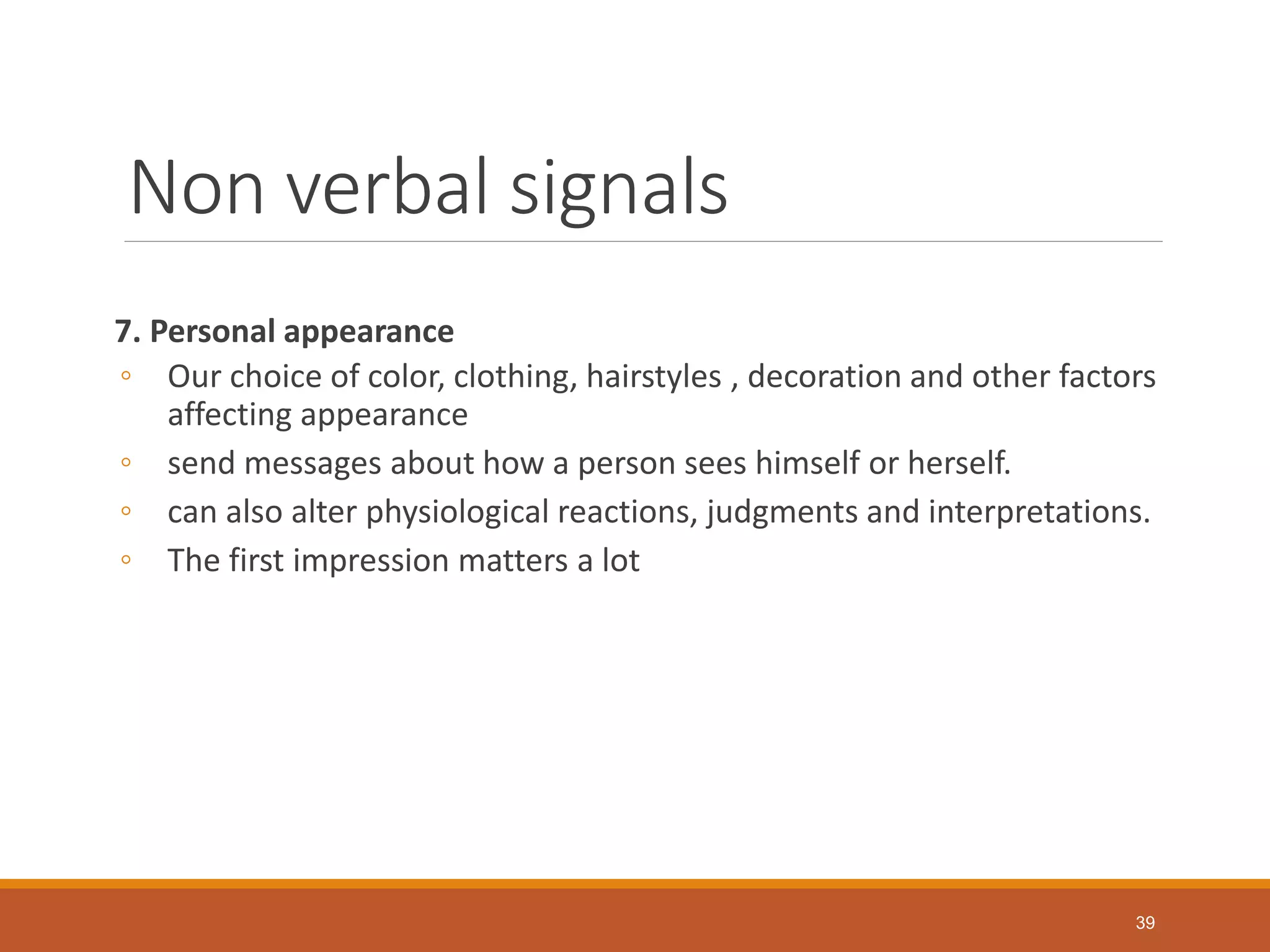 Non verbal signals
7. Personal appearance
◦ Our choice of color, clothing, hairstyles , decoration and other factors
affecting appearance
◦ send messages about how a person sees himself or herself.
◦ can also alter physiological reactions, judgments and interpretations.
◦ The first impression matters a lot
39
 