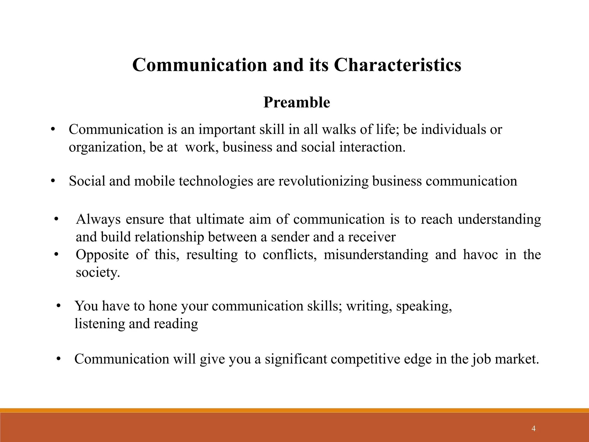 4
Communication and its Characteristics
• Communication is an important skill in all walks of life; be individuals or
organization, be at work, business and social interaction.
• Always ensure that ultimate aim of communication is to reach understanding
and build relationship between a sender and a receiver
• Opposite of this, resulting to conflicts, misunderstanding and havoc in the
society.
• You have to hone your communication skills; writing, speaking,
listening and reading
• Social and mobile technologies are revolutionizing business communication
Preamble
• Communication will give you a significant competitive edge in the job market.
 