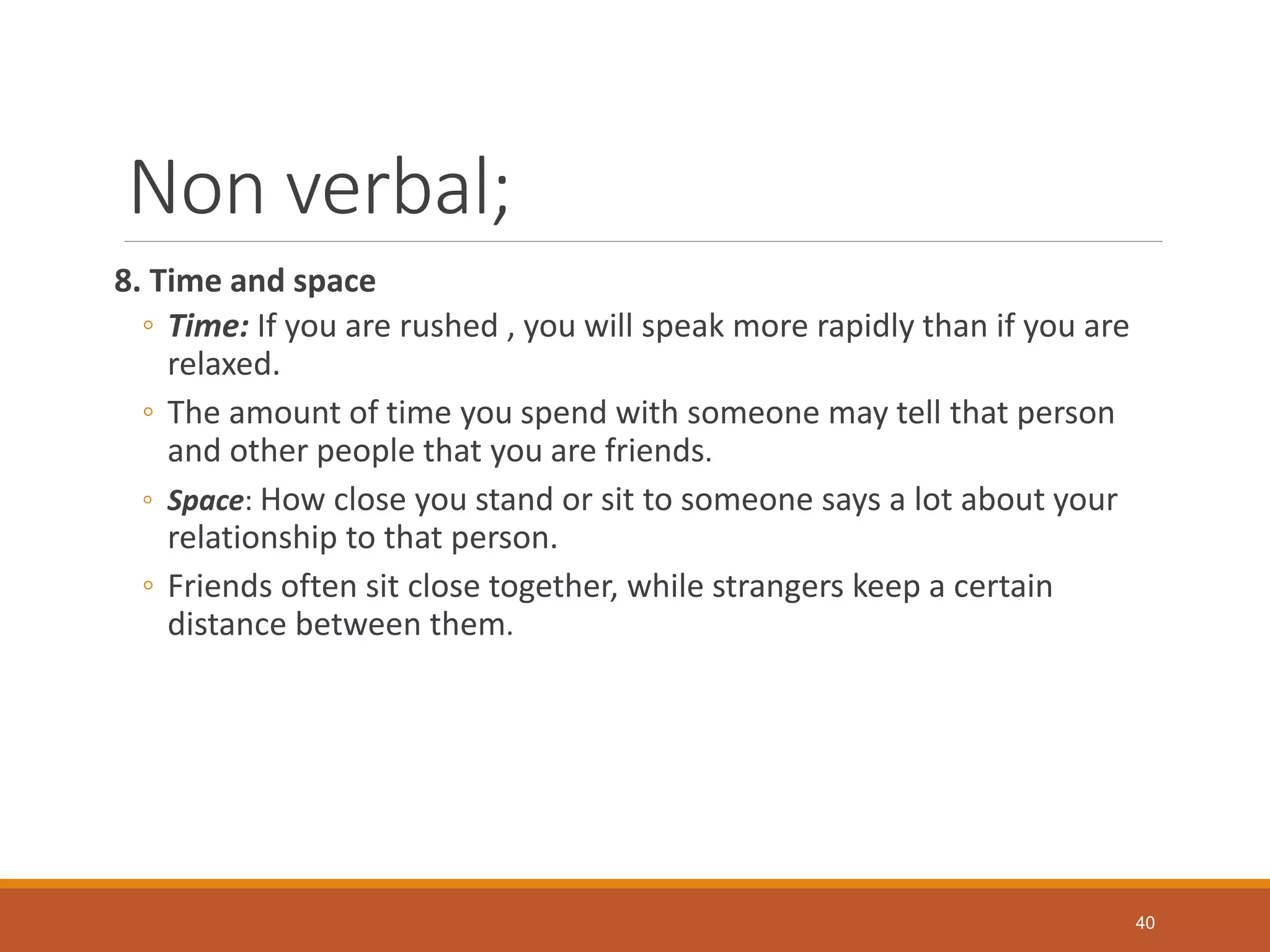 Non verbal;
8. Time and space
◦ Time: If you are rushed , you will speak more rapidly than if you are
relaxed.
◦ The amount of time you spend with someone may tell that person
and other people that you are friends.
◦ Space: How close you stand or sit to someone says a lot about your
relationship to that person.
◦ Friends often sit close together, while strangers keep a certain
distance between them.
40
 