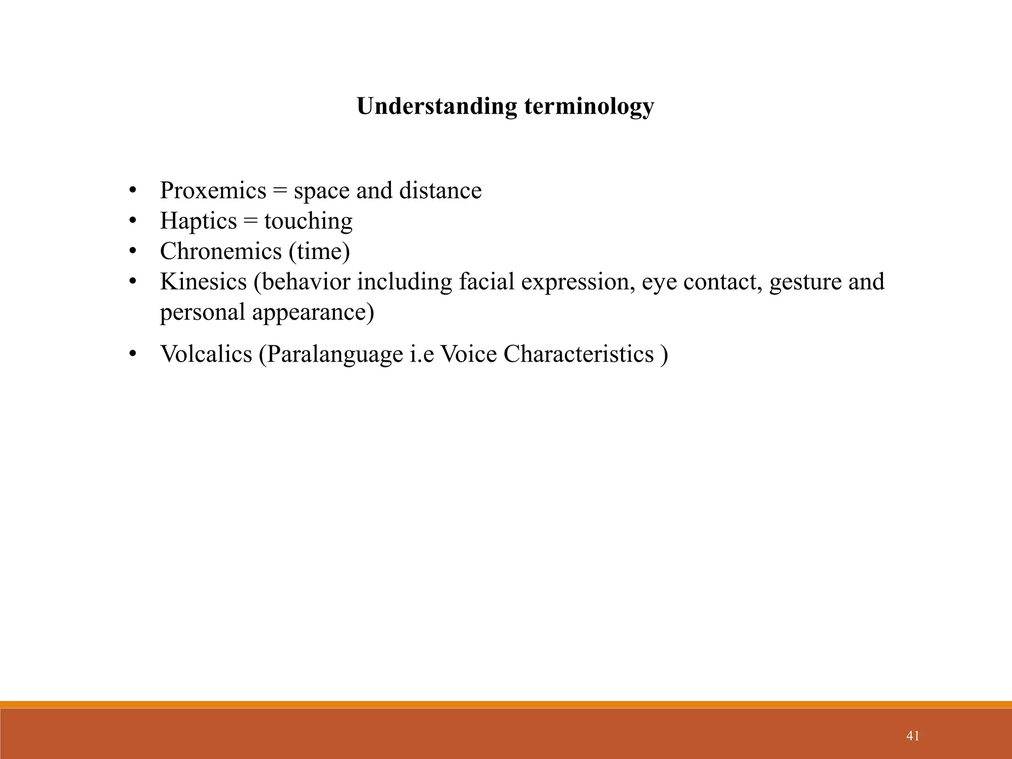 41
Understanding terminology
• Proxemics = space and distance
• Haptics = touching
• Chronemics (time)
• Kinesics (behavior including facial expression, eye contact, gesture and
personal appearance)
• Volcalics (Paralanguage i.e Voice Characteristics )
 