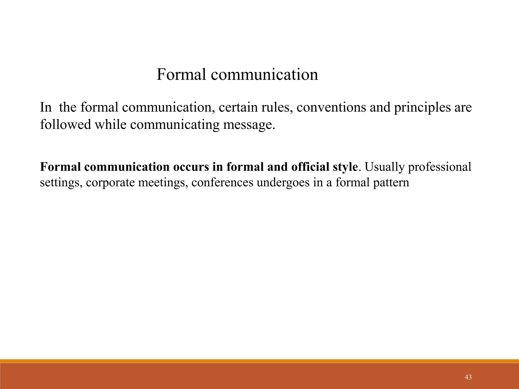 43
Formal communication
In the formal communication, certain rules, conventions and principles are
followed while communicating message.
Formal communication occurs in formal and official style. Usually professional
settings, corporate meetings, conferences undergoes in a formal pattern
 
