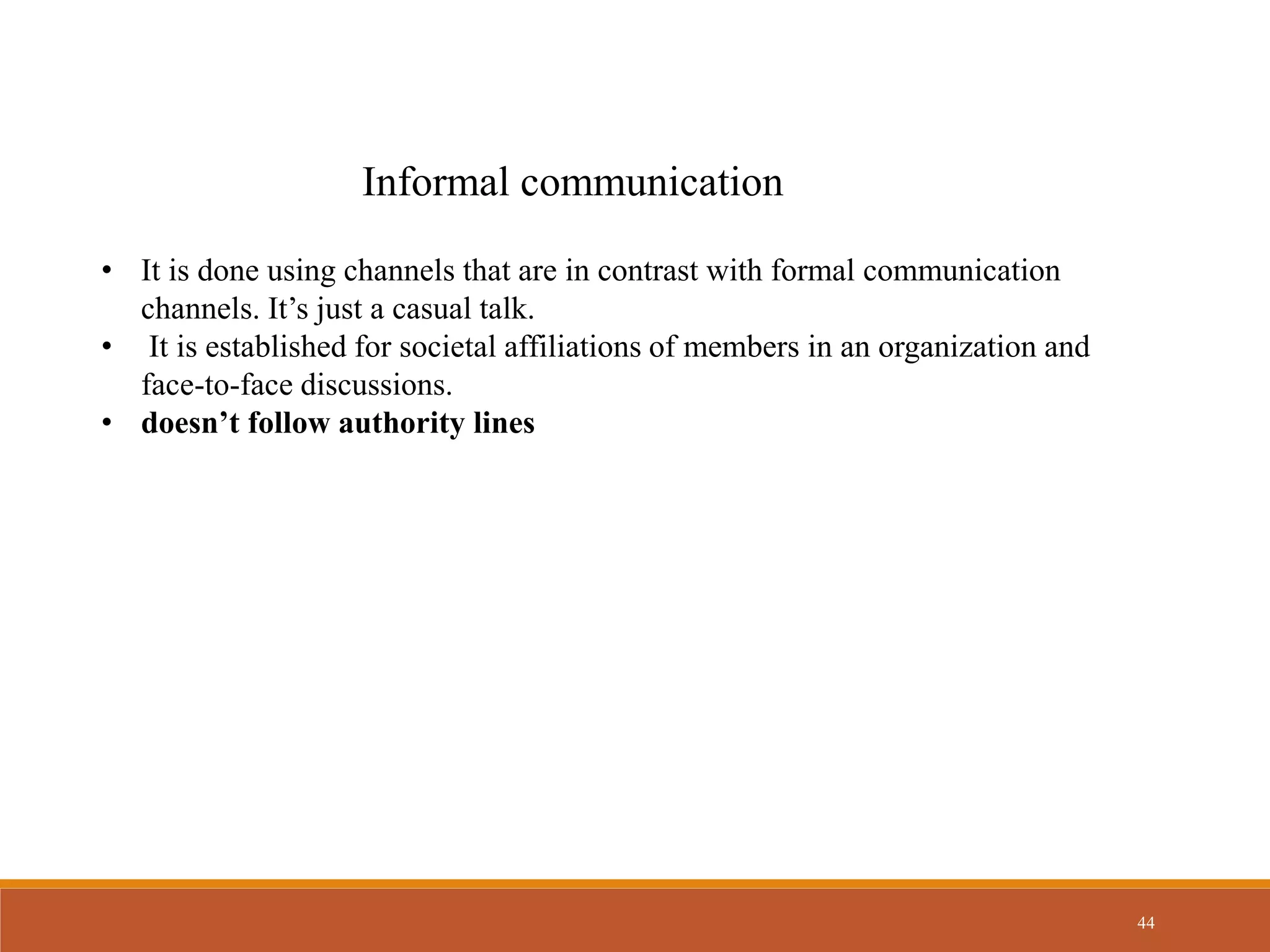 44
Informal communication
• It is done using channels that are in contrast with formal communication
channels. It’s just a casual talk.
• It is established for societal affiliations of members in an organization and
face-to-face discussions.
• doesn’t follow authority lines
 
