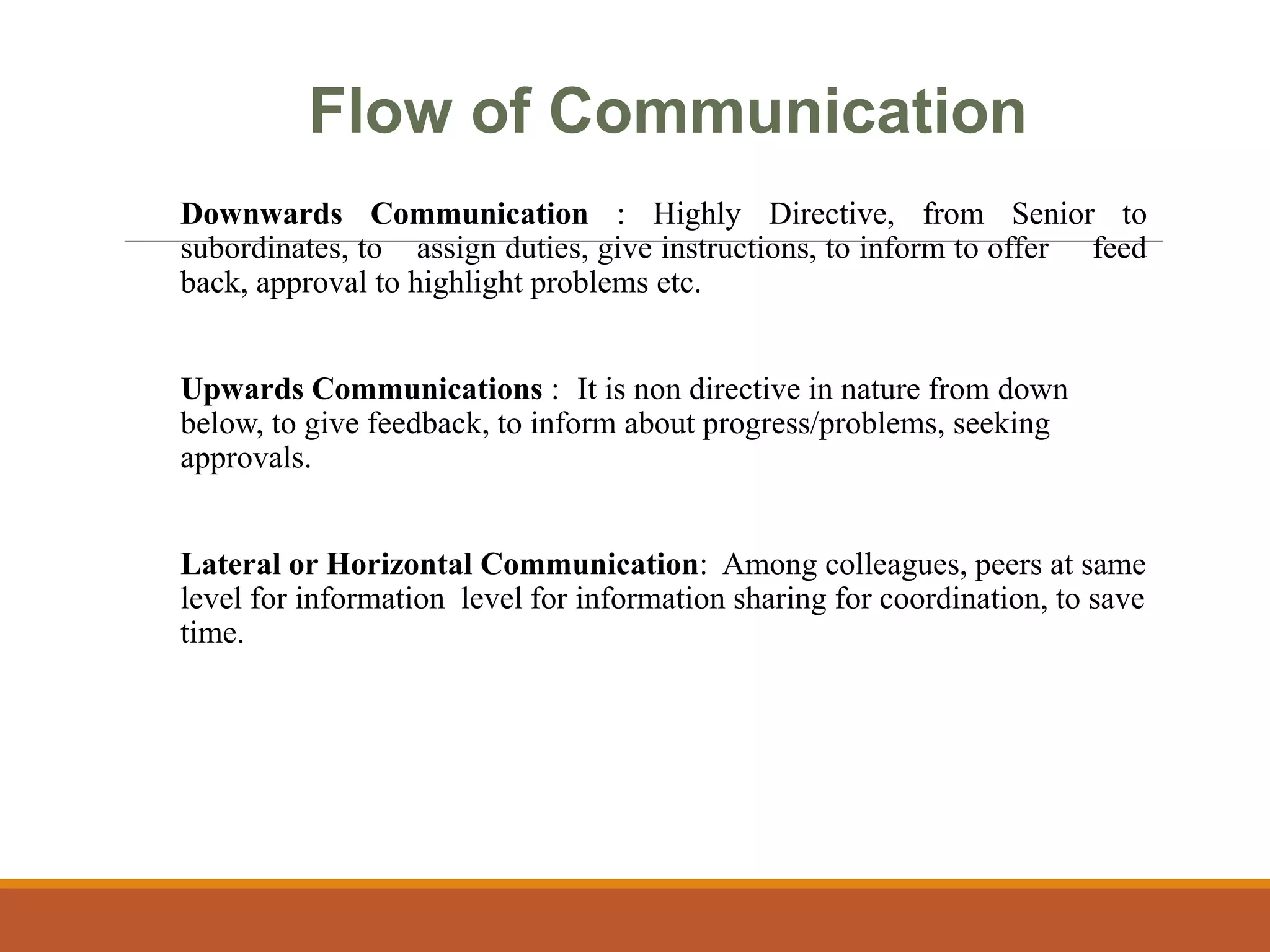 Flow of Communication
Downwards Communication : Highly Directive, from Senior to
subordinates, to assign duties, give instructions, to inform to offer feed
back, approval to highlight problems etc.
Upwards Communications : It is non directive in nature from down
below, to give feedback, to inform about progress/problems, seeking
approvals.
Lateral or Horizontal Communication: Among colleagues, peers at same
level for information level for information sharing for coordination, to save
time.
 