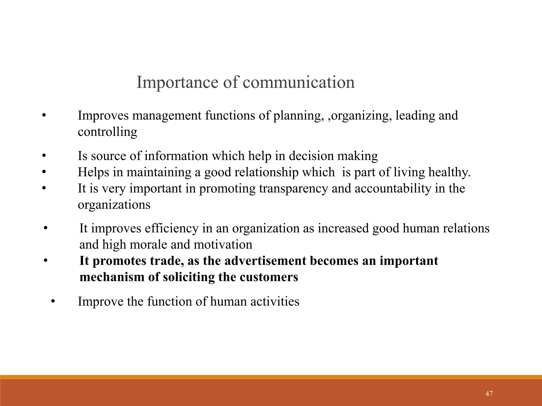 47
Importance of communication
• Improves management functions of planning, ,organizing, leading and
controlling
• Is source of information which help in decision making
• Helps in maintaining a good relationship which is part of living healthy.
• It is very important in promoting transparency and accountability in the
organizations
• It improves efficiency in an organization as increased good human relations
and high morale and motivation
• It promotes trade, as the advertisement becomes an important
mechanism of soliciting the customers
• Improve the function of human activities
 