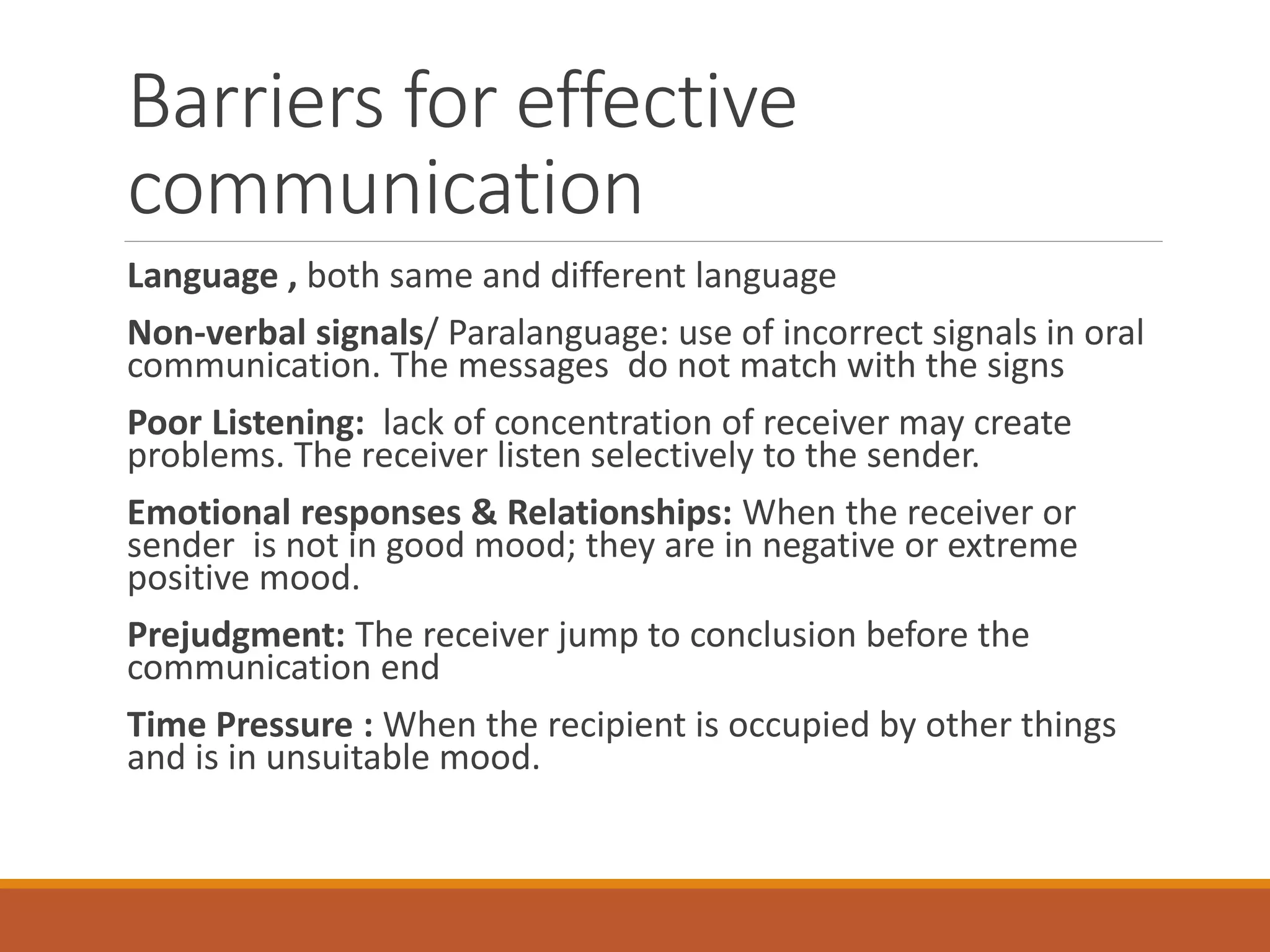 Barriers for effective
communication
Language , both same and different language
Non-verbal signals/ Paralanguage: use of incorrect signals in oral
communication. The messages do not match with the signs
Poor Listening: lack of concentration of receiver may create
problems. The receiver listen selectively to the sender.
Emotional responses & Relationships: When the receiver or
sender is not in good mood; they are in negative or extreme
positive mood.
Prejudgment: The receiver jump to conclusion before the
communication end
Time Pressure : When the recipient is occupied by other things
and is in unsuitable mood.
 
