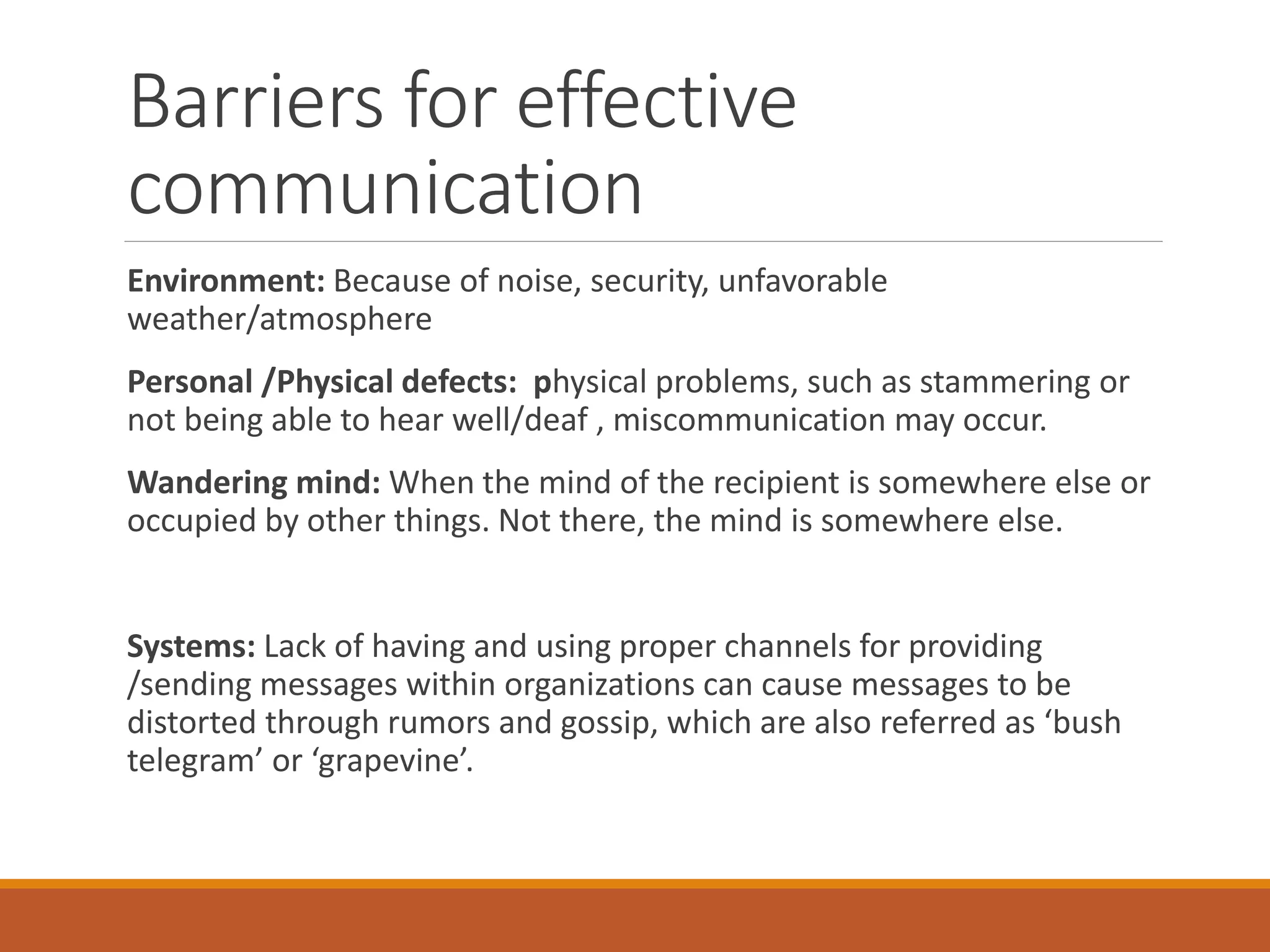 Barriers for effective
communication
Environment: Because of noise, security, unfavorable
weather/atmosphere
Personal /Physical defects: physical problems, such as stammering or
not being able to hear well/deaf , miscommunication may occur.
Wandering mind: When the mind of the recipient is somewhere else or
occupied by other things. Not there, the mind is somewhere else.
Systems: Lack of having and using proper channels for providing
/sending messages within organizations can cause messages to be
distorted through rumors and gossip, which are also referred as ‘bush
telegram’ or ‘grapevine’.
 