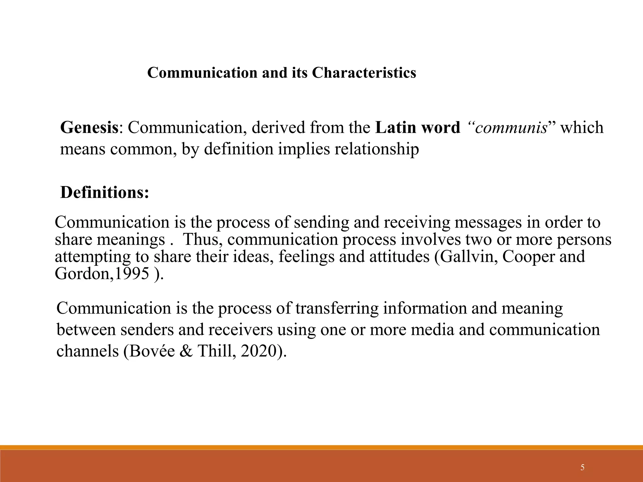 5
Communication and its Characteristics
Genesis: Communication, derived from the Latin word “communis” which
means common, by definition implies relationship
Definitions:
Communication is the process of sending and receiving messages in order to
share meanings . Thus, communication process involves two or more persons
attempting to share their ideas, feelings and attitudes (Gallvin, Cooper and
Gordon,1995 ).
Communication is the process of transferring information and meaning
between senders and receivers using one or more media and communication
channels (Bovée & Thill, 2020).
 