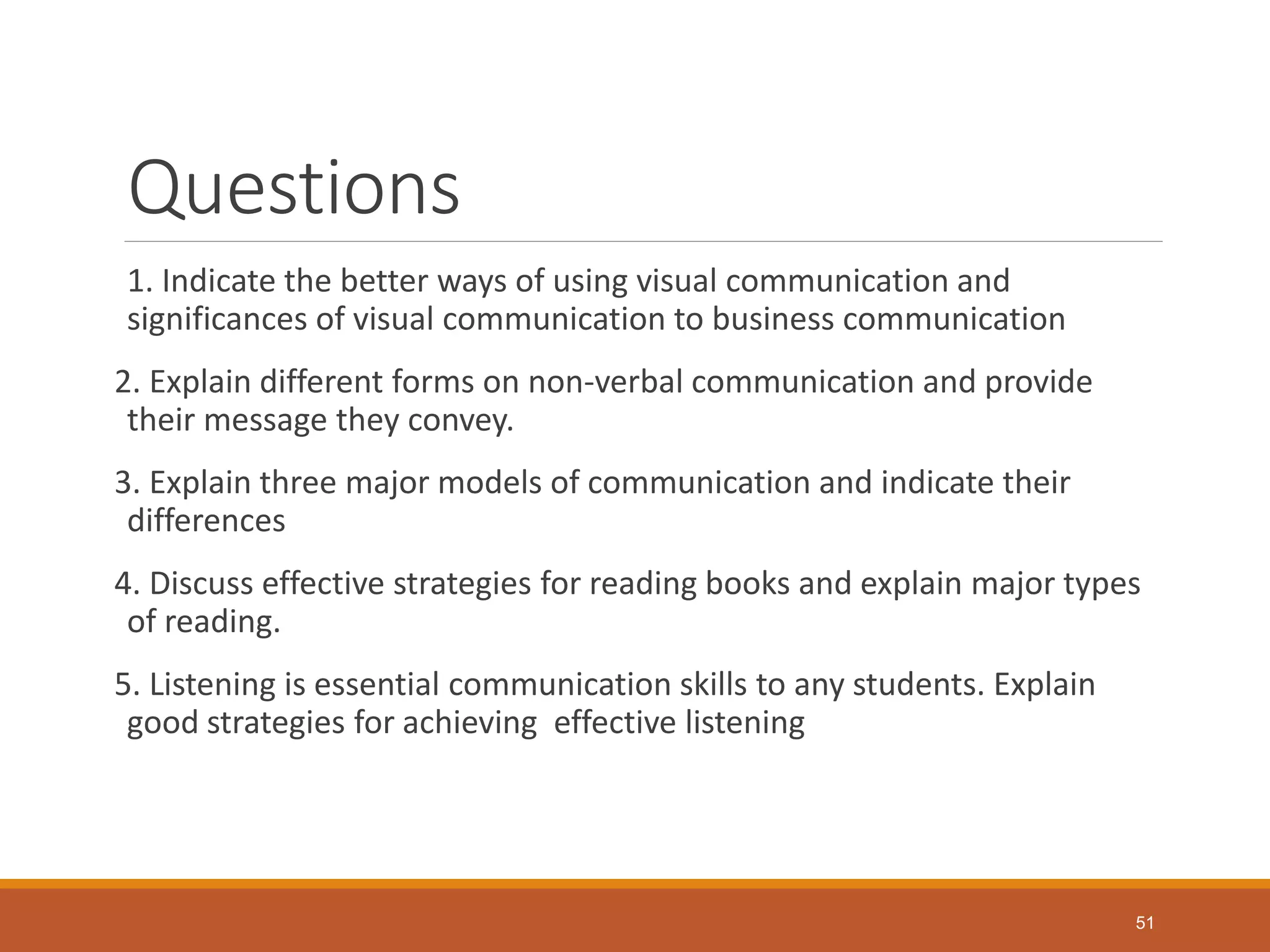 Questions
1. Indicate the better ways of using visual communication and
significances of visual communication to business communication
2. Explain different forms on non-verbal communication and provide
their message they convey.
3. Explain three major models of communication and indicate their
differences
4. Discuss effective strategies for reading books and explain major types
of reading.
5. Listening is essential communication skills to any students. Explain
good strategies for achieving effective listening
51
 
