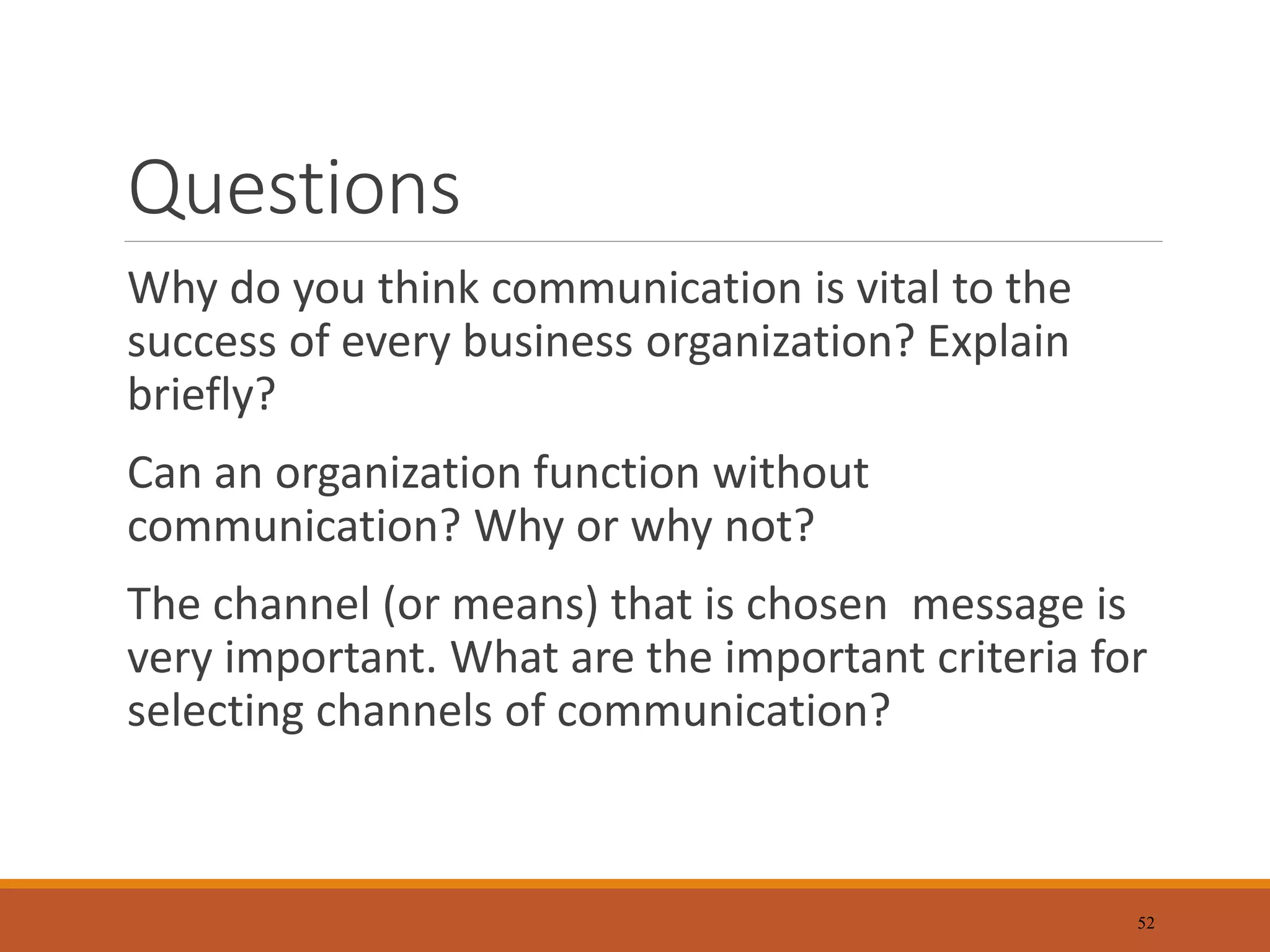 Questions
Why do you think communication is vital to the
success of every business organization? Explain
briefly?
Can an organization function without
communication? Why or why not?
The channel (or means) that is chosen message is
very important. What are the important criteria for
selecting channels of communication?
52
 
