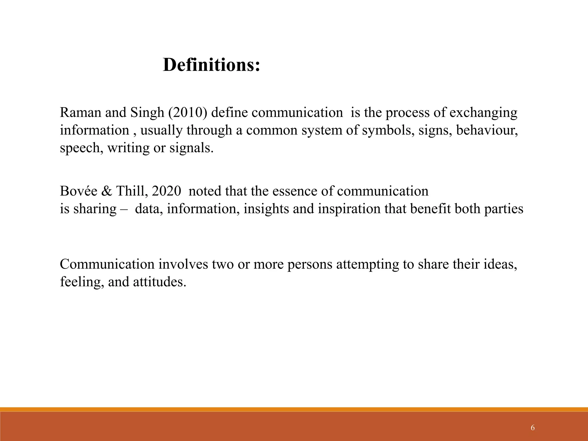6
Definitions:
Raman and Singh (2010) define communication is the process of exchanging
information , usually through a common system of symbols, signs, behaviour,
speech, writing or signals.
Communication involves two or more persons attempting to share their ideas,
feeling, and attitudes.
Bovée & Thill, 2020 noted that the essence of communication
is sharing – data, information, insights and inspiration that benefit both parties
 