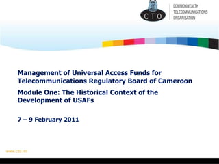 Management of Universal Access Funds for Telecommunications Regulatory Board of Cameroon   Module One: The Historical Context of the Development of USAFs 7 – 9 February 2011 