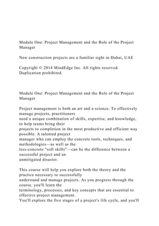 Module One: Project Management and the Role of the Project
Manager
New construction projects are a familiar sight in Dubai, UAE
Copyright © 2014 MindEdge Inc. All rights reserved.
Duplication prohibited.
Module One: Project Management and the Role of the Project
Manager
Project management is both an art and a science. To effectively
manage projects, practitioners
need a unique combination of skills, expertise, and knowledge,
to help teams bring their
projects to completion in the most productive and efficient way
possible. A talented project
manager who can employ the concrete tools, techniques, and
methodologies—as well as the
less-concrete "soft skills"—can be the difference between a
successful project and an
unmitigated disaster.
This course will help you explore both the theory and the
practice necessary to successfully
understand and manage projects. As you progress through the
course, you'll learn the
terminology, processes, and key concepts that are essential to
effective project management.
You'll explore the five stages of a project's life cycle, and you'll
 