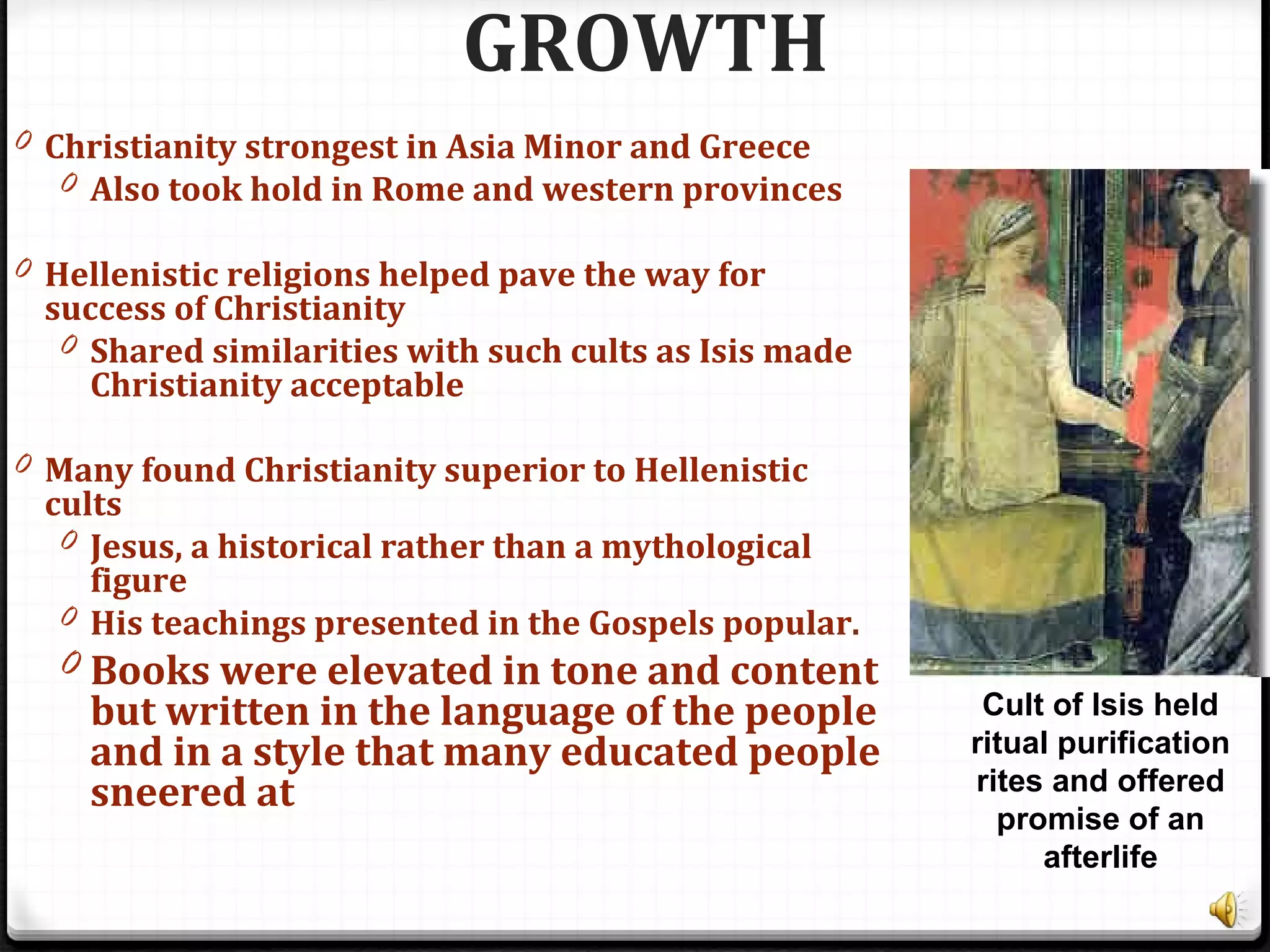 GROWTH
0 Christianity strongest in Asia Minor and Greece
0 Also took hold in Rome and western provinces
0 Hellenistic religions helped pave the way for
success of Christianity
0 Shared similarities with such cults as Isis made
Christianity acceptable
0 Many found Christianity superior to Hellenistic
cults
0 Jesus, a historical rather than a mythological
figure
0 His teachings presented in the Gospels popular.
0 Books were elevated in tone and content
but written in the language of the people
and in a style that many educated people
sneered at
Cult of Isis held
ritual purification
rites and offered
promise of an
afterlife
 