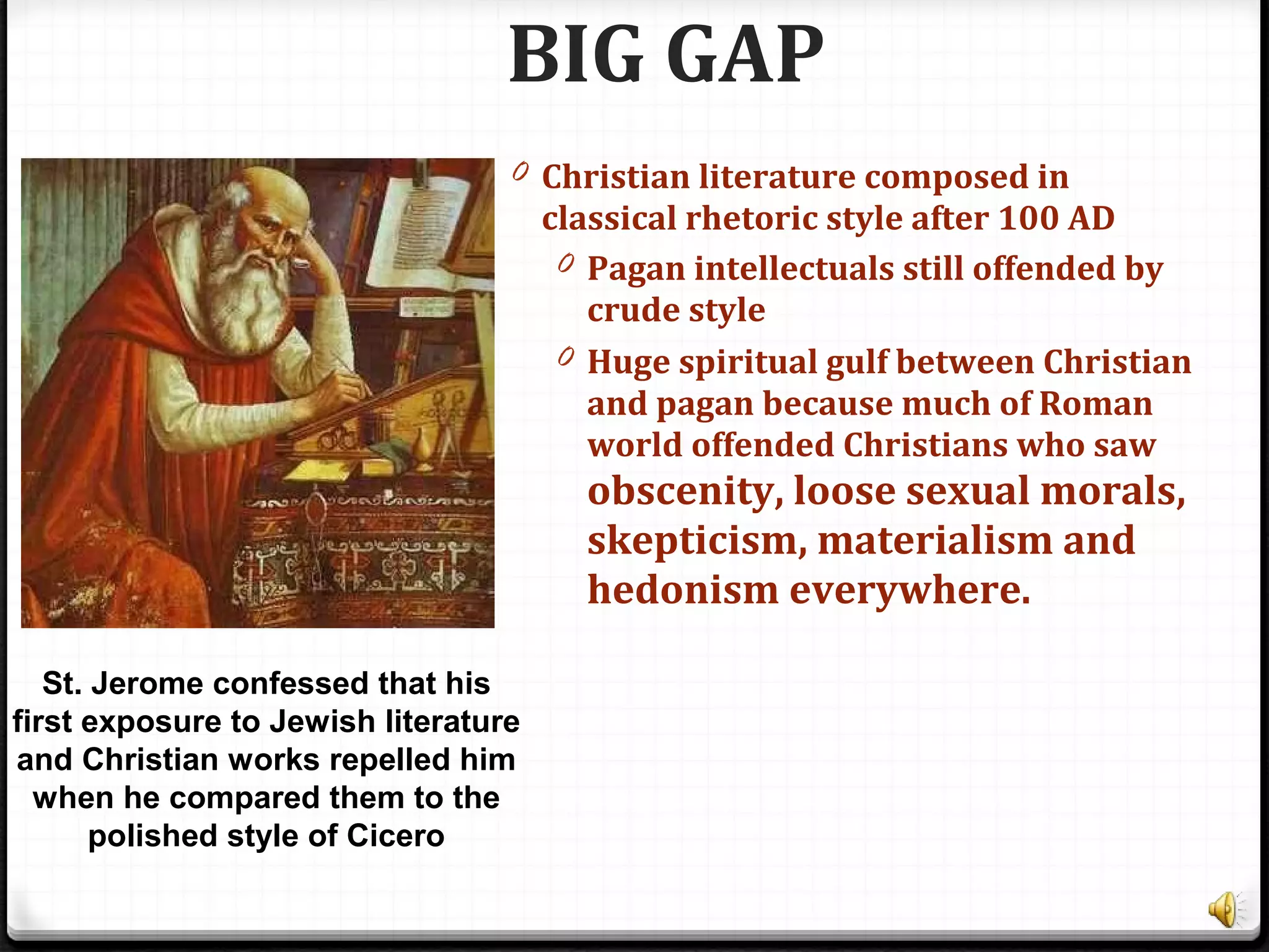 BIG GAP
0 Christian literature composed in
classical rhetoric style after 100 AD
0 Pagan intellectuals still offended by
crude style
0 Huge spiritual gulf between Christian
and pagan because much of Roman
world offended Christians who saw
obscenity, loose sexual morals,
skepticism, materialism and
hedonism everywhere.
St. Jerome confessed that his
first exposure to Jewish literature
and Christian works repelled him
when he compared them to the
polished style of Cicero
 