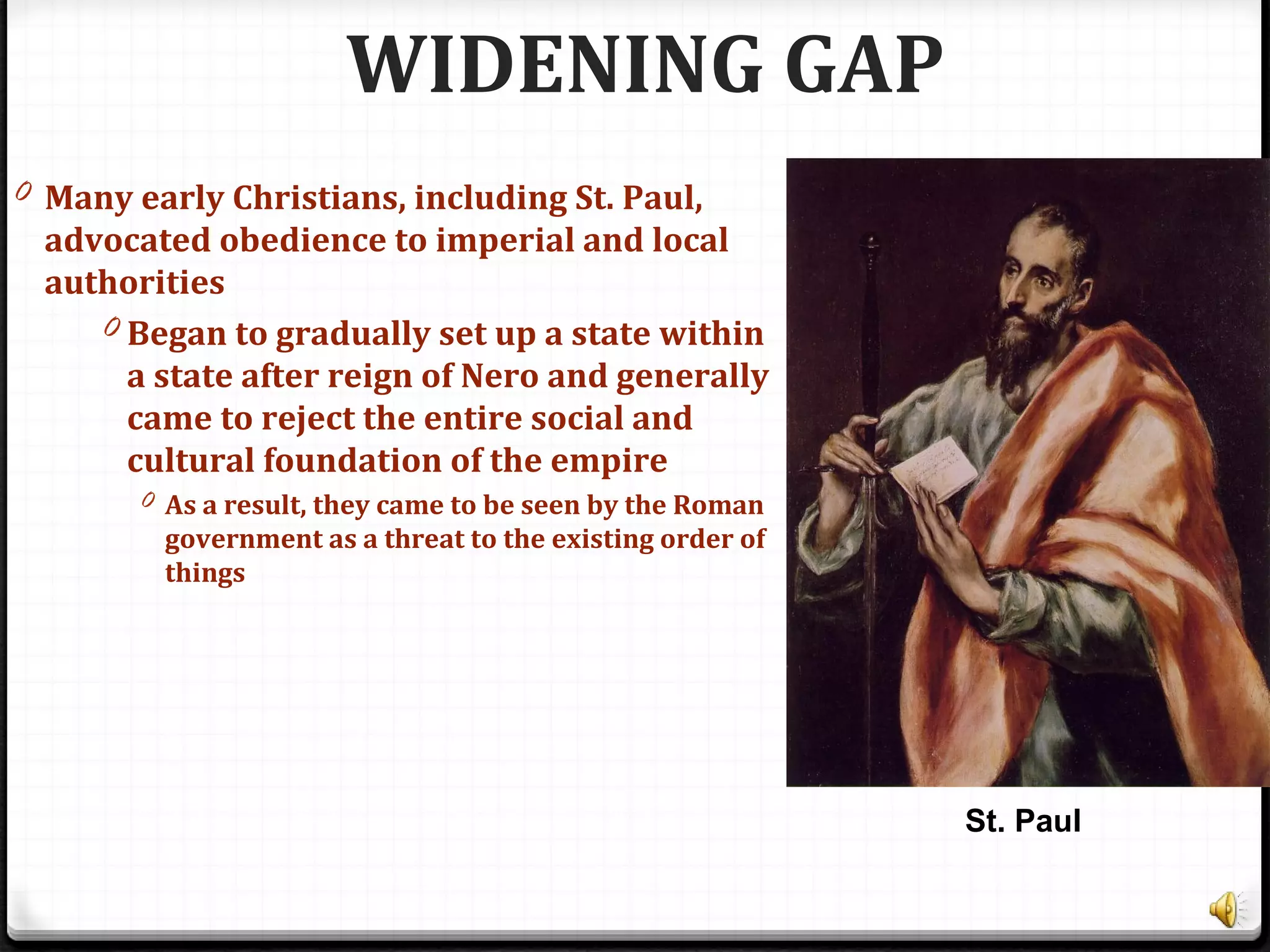 WIDENING GAP
0 Many early Christians, including St. Paul,
advocated obedience to imperial and local
authorities
0 Began to gradually set up a state within
a state after reign of Nero and generally
came to reject the entire social and
cultural foundation of the empire
0 As a result, they came to be seen by the Roman
government as a threat to the existing order of
things
St. Paul
 