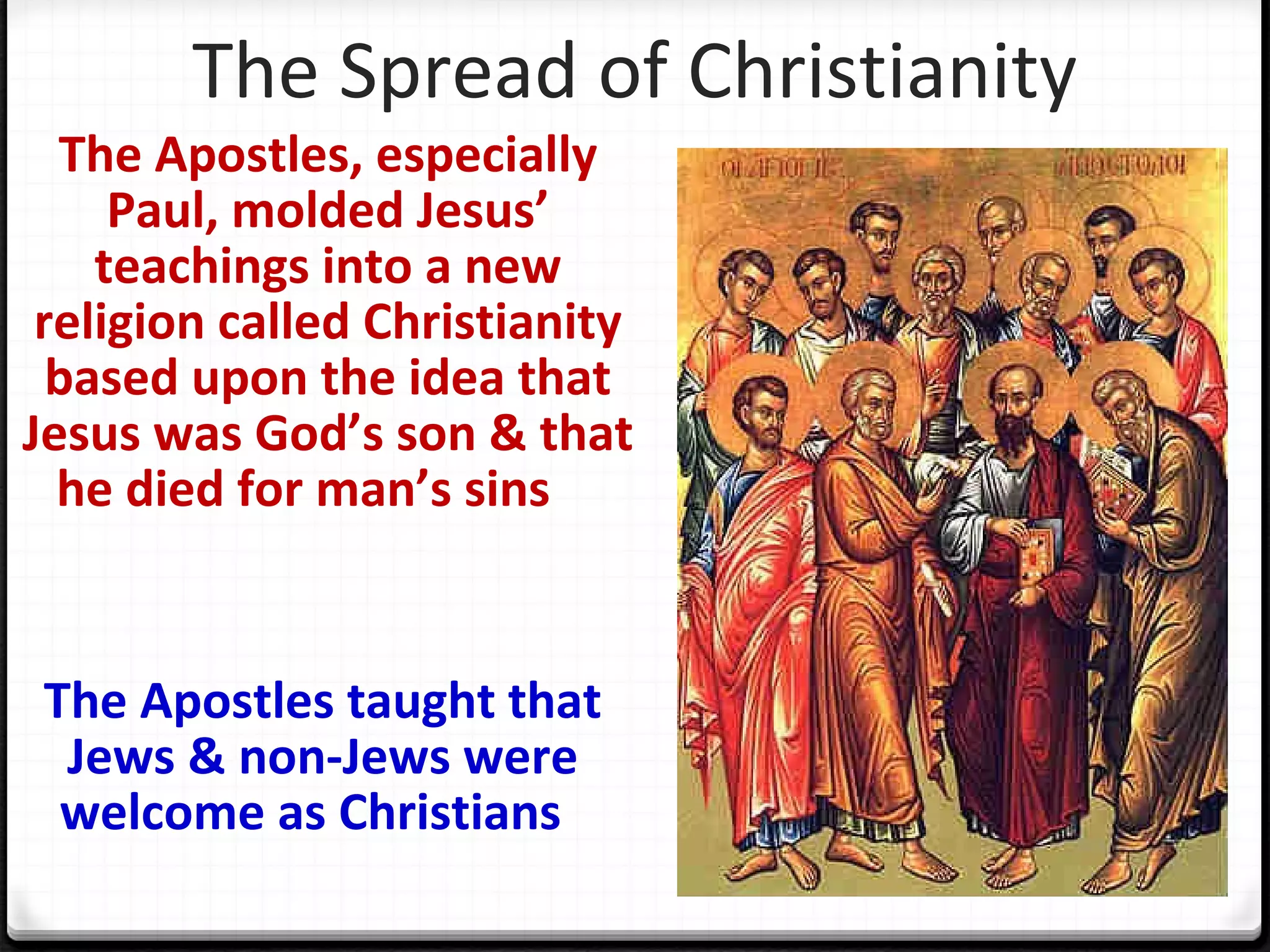The Spread of Christianity
The Apostles, especially
Paul, molded Jesus’
teachings into a new
religion called Christianity
based upon the idea that
Jesus was God’s son & that
he died for man’s sins
The Apostles taught that
Jews & non-Jews were
welcome as Christians
 