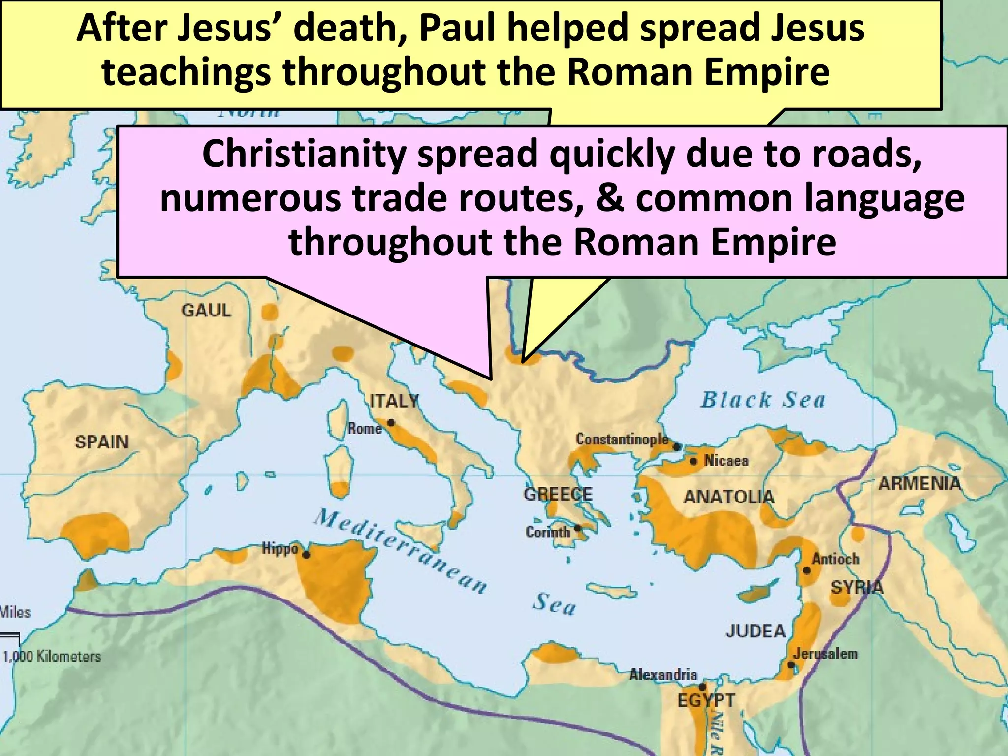 After Jesus’ death, Paul helped spread Jesus
teachings throughout the Roman Empire
Christianity spread quickly due to roads,
numerous trade routes, & common language
throughout the Roman Empire
 