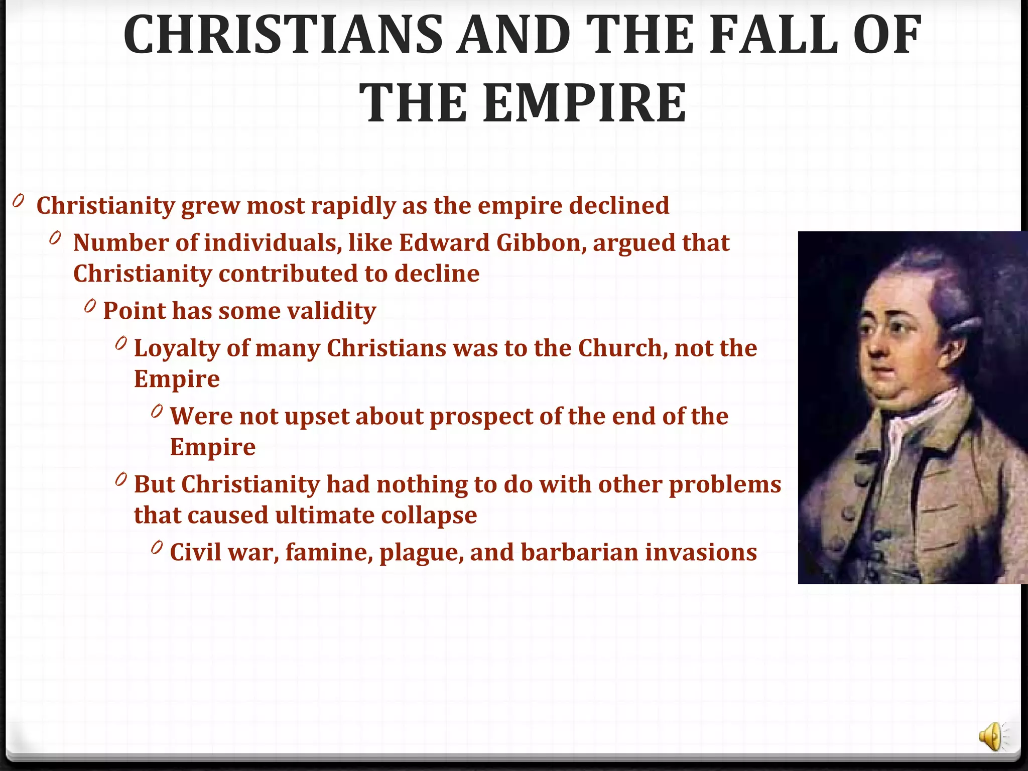 CHRISTIANS AND THE FALL OF
THE EMPIRE
0 Christianity grew most rapidly as the empire declined
0 Number of individuals, like Edward Gibbon, argued that
Christianity contributed to decline
0 Point has some validity
0 Loyalty of many Christians was to the Church, not the
Empire
0 Were not upset about prospect of the end of the
Empire
0 But Christianity had nothing to do with other problems
that caused ultimate collapse
0 Civil war, famine, plague, and barbarian invasions
 