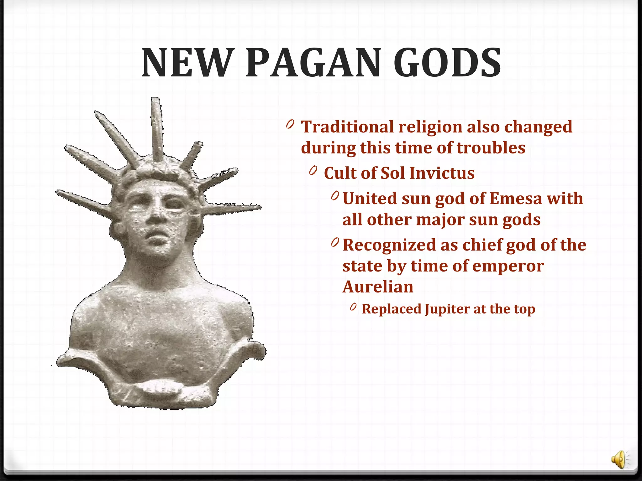NEW PAGAN GODS
0 Traditional religion also changed
during this time of troubles
0 Cult of Sol Invictus
0 United sun god of Emesa with
all other major sun gods
0 Recognized as chief god of the
state by time of emperor
Aurelian
0 Replaced Jupiter at the top
 