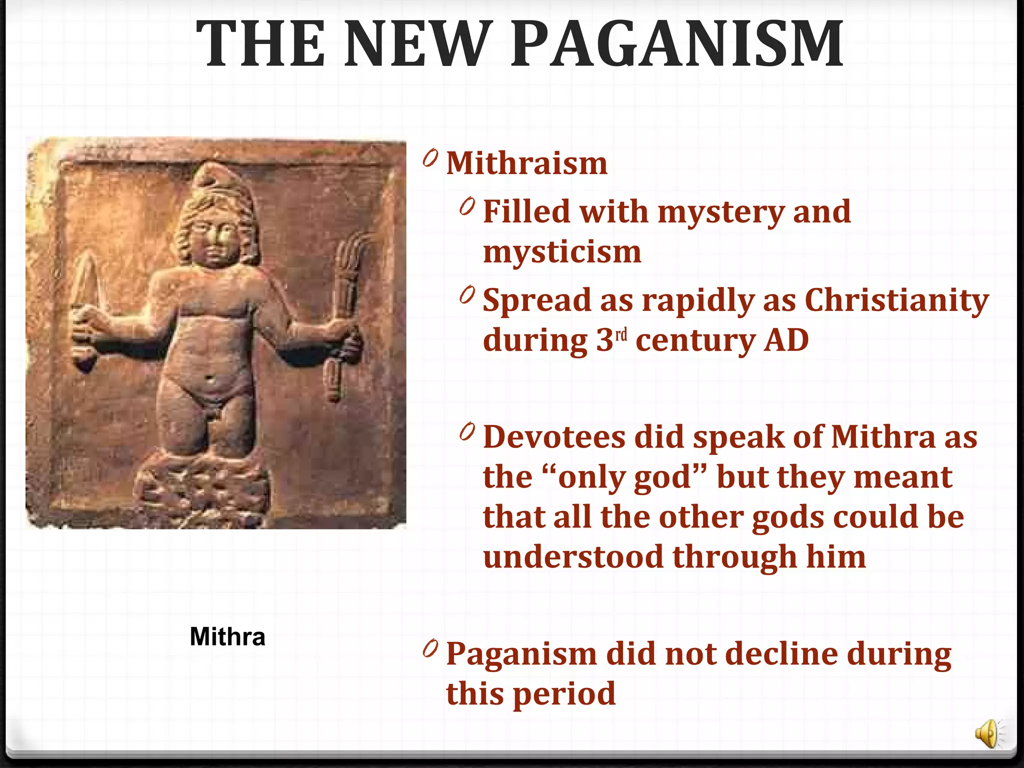 THE NEW PAGANISM
0 Mithraism
0 Filled with mystery and
mysticism
0 Spread as rapidly as Christianity
during 3rd
century AD
0 Devotees did speak of Mithra as
the “only god” but they meant
that all the other gods could be
understood through him
0 Paganism did not decline during
this period
Mithra
 