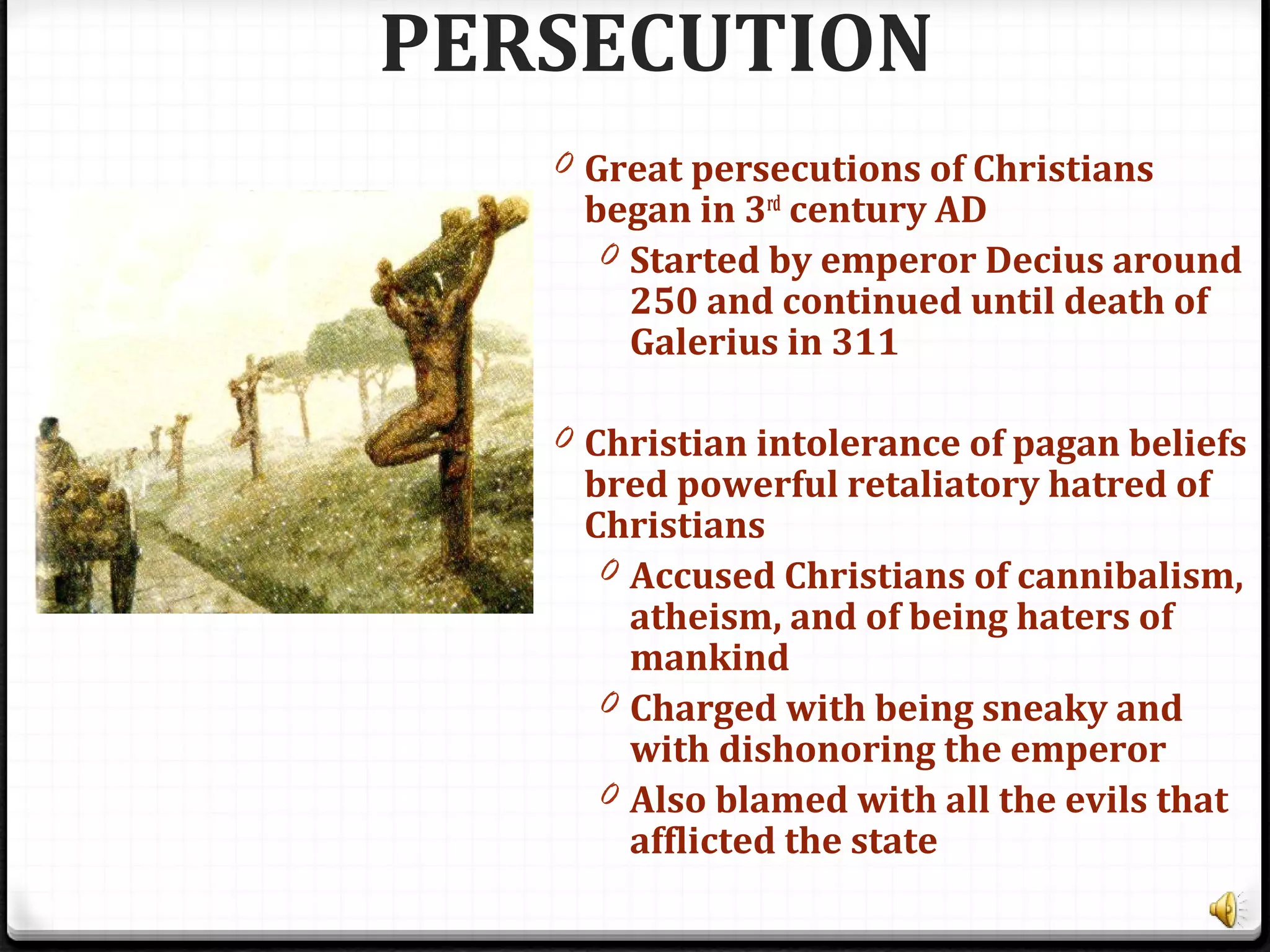 PERSECUTION
0 Great persecutions of Christians
began in 3rd
century AD
0 Started by emperor Decius around
250 and continued until death of
Galerius in 311
0 Christian intolerance of pagan beliefs
bred powerful retaliatory hatred of
Christians
0 Accused Christians of cannibalism,
atheism, and of being haters of
mankind
0 Charged with being sneaky and
with dishonoring the emperor
0 Also blamed with all the evils that
afflicted the state
 