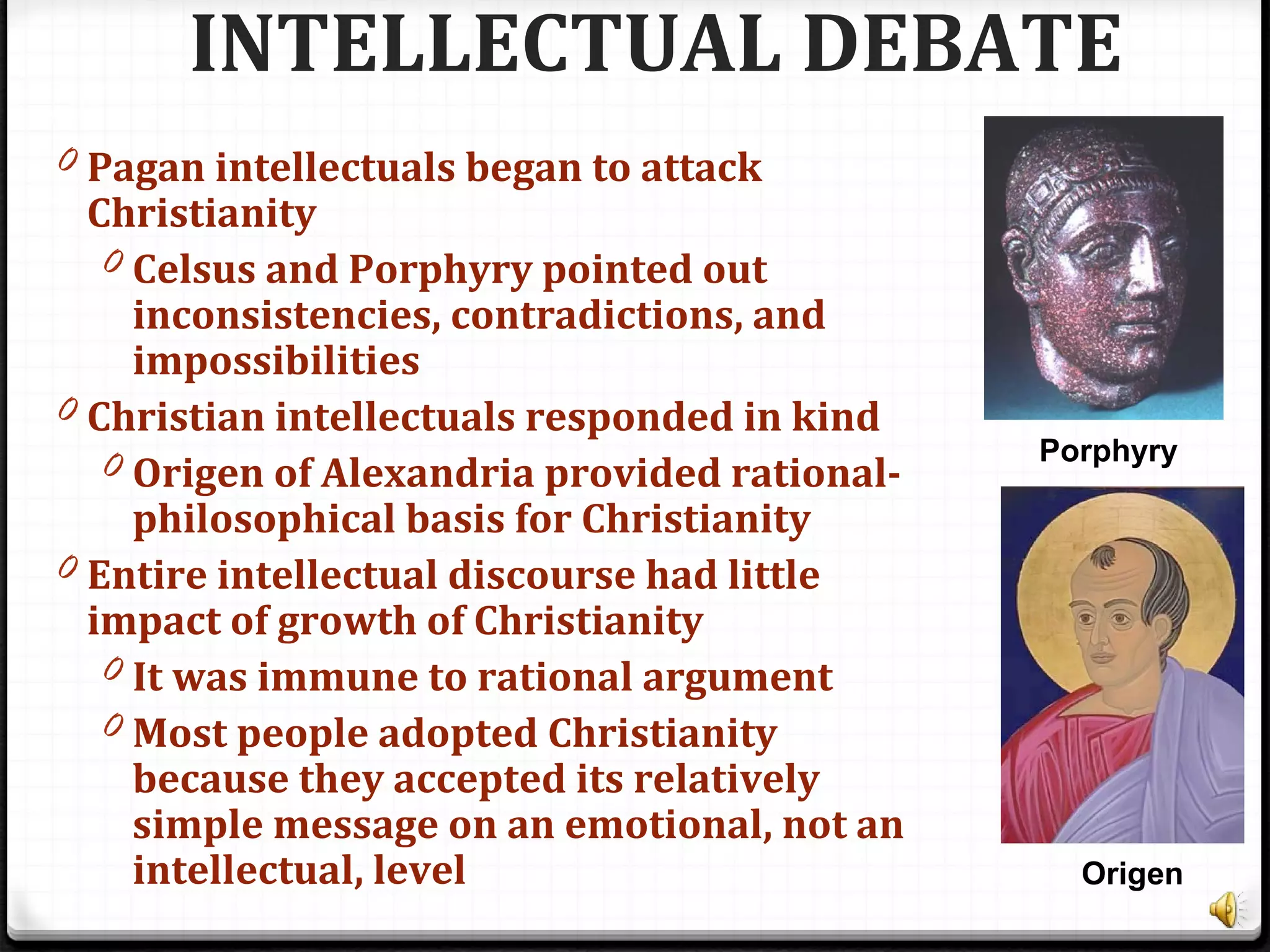 INTELLECTUAL DEBATE
0 Pagan intellectuals began to attack
Christianity
0 Celsus and Porphyry pointed out
inconsistencies, contradictions, and
impossibilities
0 Christian intellectuals responded in kind
0 Origen of Alexandria provided rational-
philosophical basis for Christianity
0 Entire intellectual discourse had little
impact of growth of Christianity
0 It was immune to rational argument
0 Most people adopted Christianity
because they accepted its relatively
simple message on an emotional, not an
intellectual, level
Porphyry
Origen
 