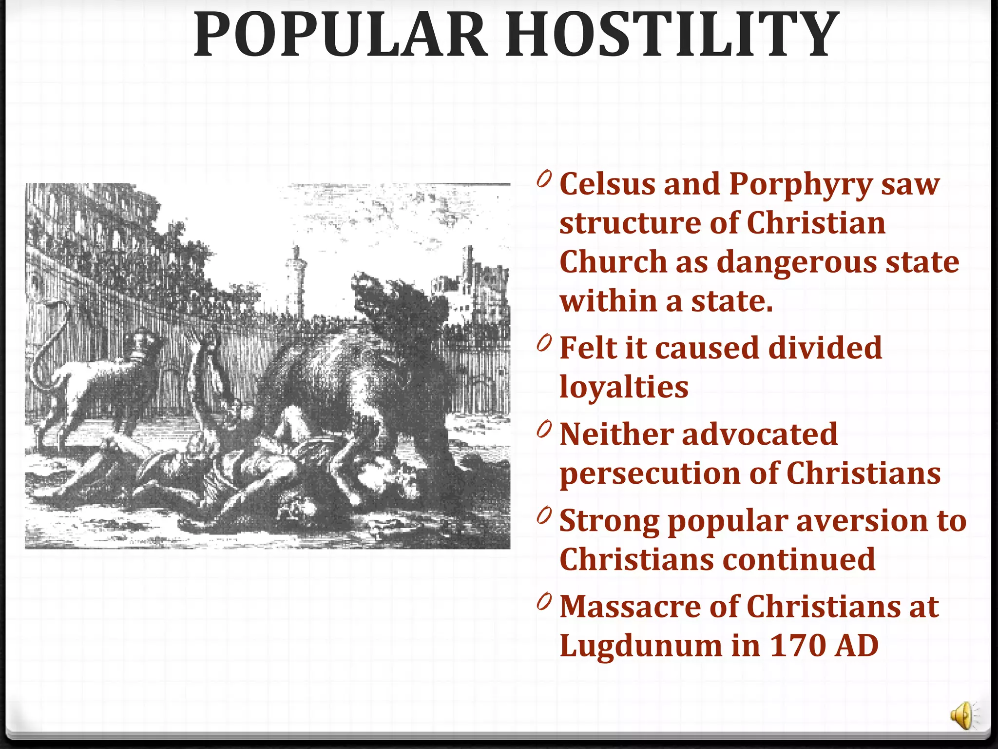POPULAR HOSTILITY
0 Celsus and Porphyry saw
structure of Christian
Church as dangerous state
within a state.
0 Felt it caused divided
loyalties
0 Neither advocated
persecution of Christians
0 Strong popular aversion to
Christians continued
0 Massacre of Christians at
Lugdunum in 170 AD
 
