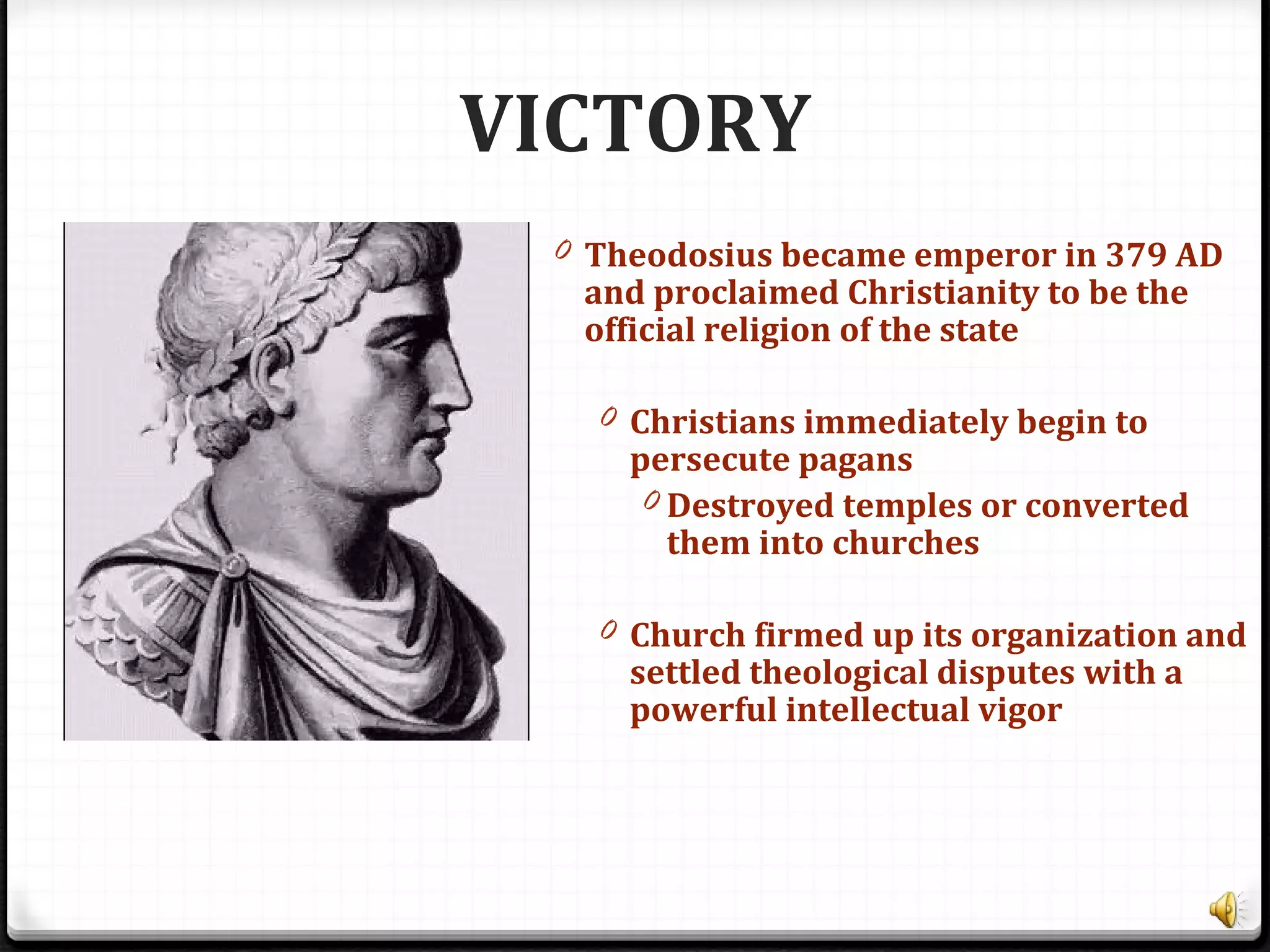 VICTORY
0 Theodosius became emperor in 379 AD
and proclaimed Christianity to be the
official religion of the state
0 Christians immediately begin to
persecute pagans
0 Destroyed temples or converted
them into churches
0 Church firmed up its organization and
settled theological disputes with a
powerful intellectual vigor
 