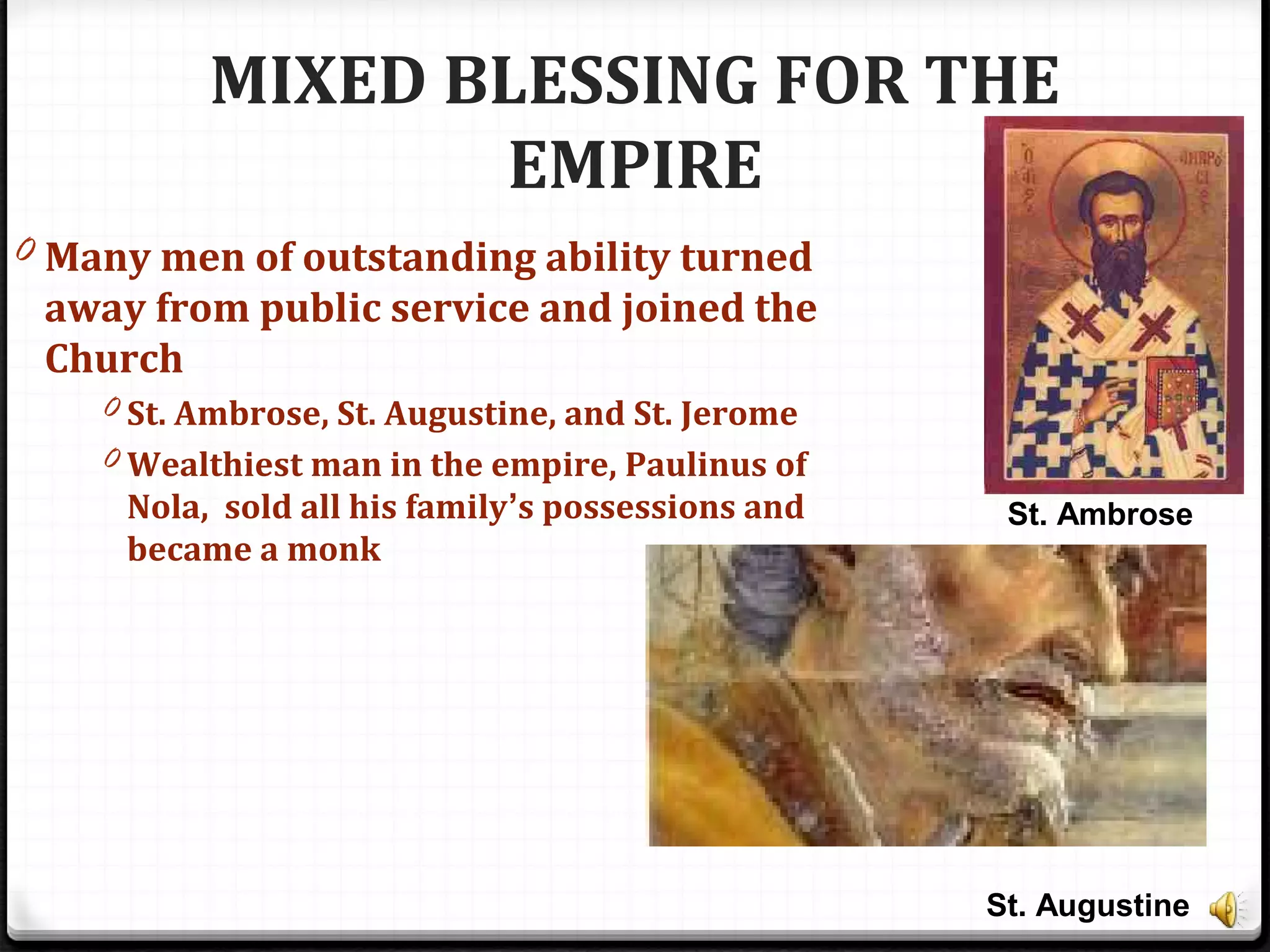 MIXED BLESSING FOR THE
EMPIRE
0 Many men of outstanding ability turned
away from public service and joined the
Church
0 St. Ambrose, St. Augustine, and St. Jerome
0 Wealthiest man in the empire, Paulinus of
Nola, sold all his family’s possessions and
became a monk
St. Ambrose
St. Augustine
 