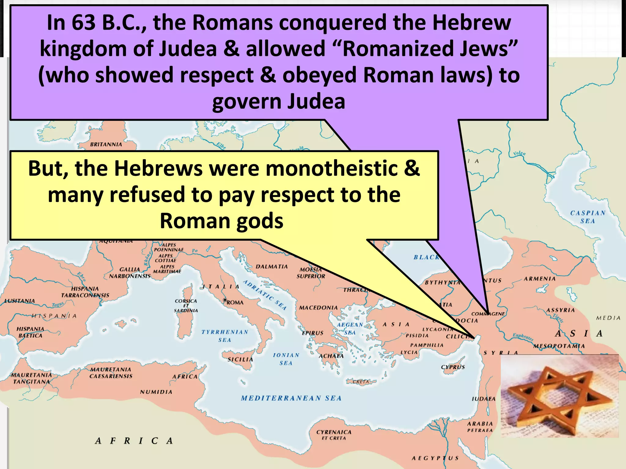 In 63 B.C., the Romans conquered the Hebrew
kingdom of Judea & allowed “Romanized Jews”
(who showed respect & obeyed Roman laws) to
govern Judea
But, the Hebrews were monotheistic &
many refused to pay respect to the
Roman gods
 
