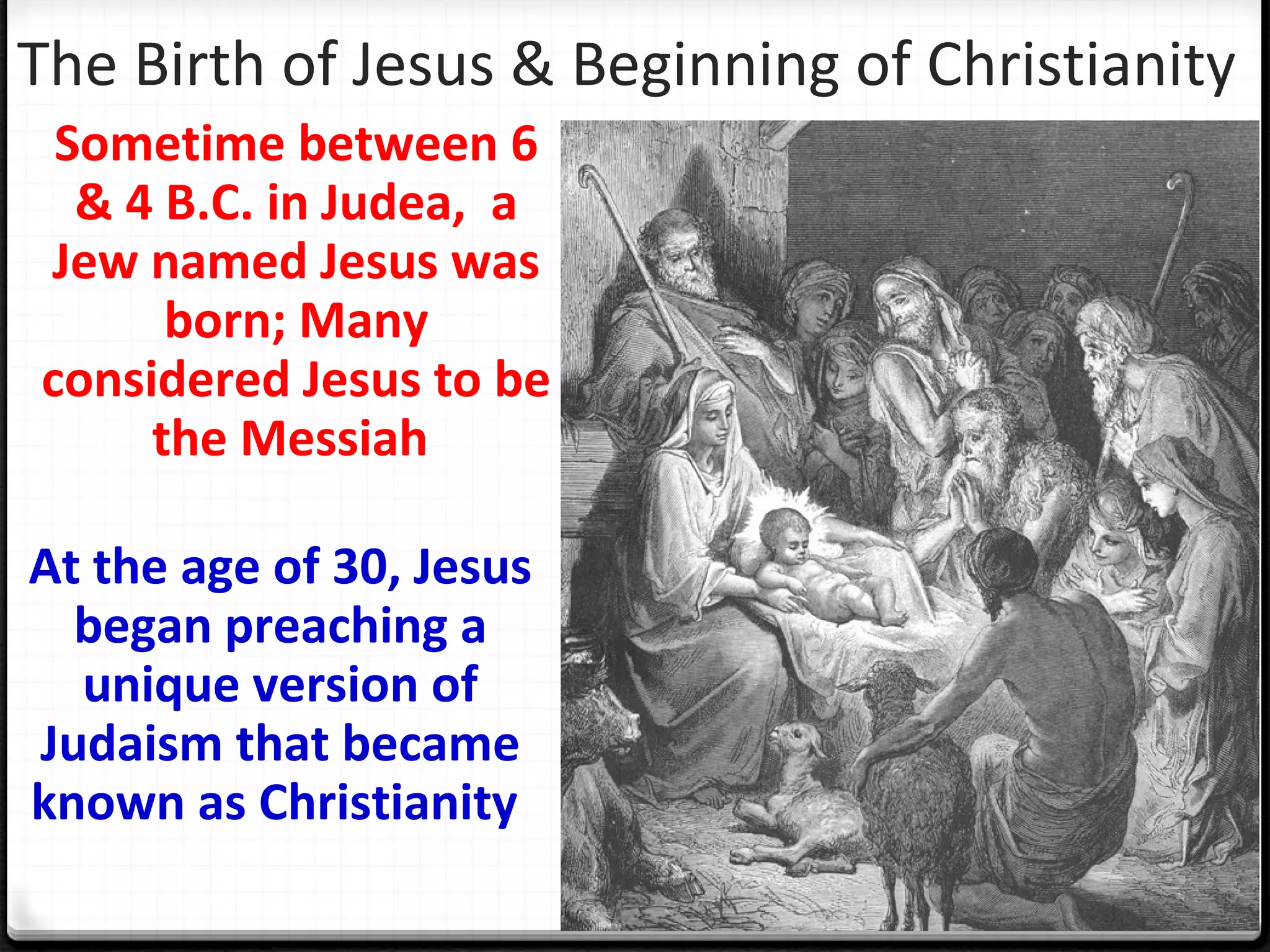 The Birth of Jesus & Beginning of Christianity
Sometime between 6
& 4 B.C. in Judea, a
Jew named Jesus was
born; Many
considered Jesus to be
the Messiah
At the age of 30, Jesus
began preaching a
unique version of
Judaism that became
known as Christianity
 