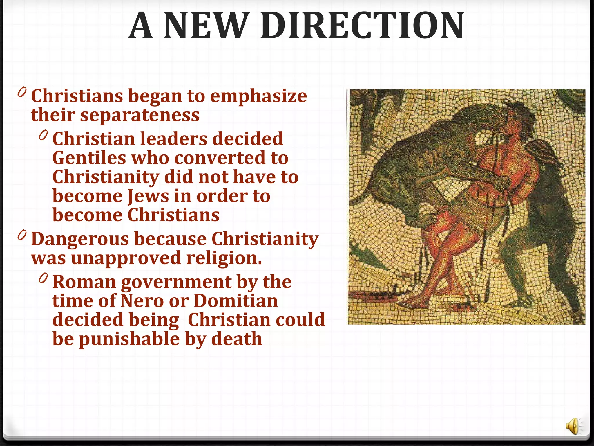 A NEW DIRECTION
0 Christians began to emphasize
their separateness
0 Christian leaders decided
Gentiles who converted to
Christianity did not have to
become Jews in order to
become Christians
0 Dangerous because Christianity
was unapproved religion.
0 Roman government by the
time of Nero or Domitian
decided being Christian could
be punishable by death
 