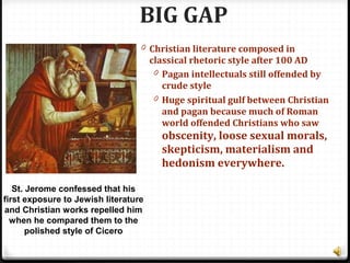 BIG GAP
0 Christian literature composed in
classical rhetoric style after 100 AD
0 Pagan intellectuals still offended by
crude style
0 Huge spiritual gulf between Christian
and pagan because much of Roman
world offended Christians who saw
obscenity, loose sexual morals,
skepticism, materialism and
hedonism everywhere.
St. Jerome confessed that his
first exposure to Jewish literature
and Christian works repelled him
when he compared them to the
polished style of Cicero
 