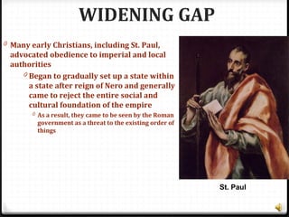 WIDENING GAP
0 Many early Christians, including St. Paul,
advocated obedience to imperial and local
authorities
0 Began to gradually set up a state within
a state after reign of Nero and generally
came to reject the entire social and
cultural foundation of the empire
0 As a result, they came to be seen by the Roman
government as a threat to the existing order of
things
St. Paul
 