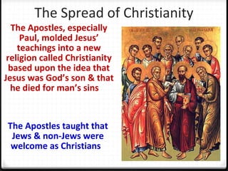 The Spread of Christianity
The Apostles, especially
Paul, molded Jesus’
teachings into a new
religion called Christianity
based upon the idea that
Jesus was God’s son & that
he died for man’s sins
The Apostles taught that
Jews & non-Jews were
welcome as Christians
 