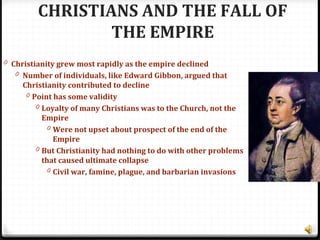 CHRISTIANS AND THE FALL OF
THE EMPIRE
0 Christianity grew most rapidly as the empire declined
0 Number of individuals, like Edward Gibbon, argued that
Christianity contributed to decline
0 Point has some validity
0 Loyalty of many Christians was to the Church, not the
Empire
0 Were not upset about prospect of the end of the
Empire
0 But Christianity had nothing to do with other problems
that caused ultimate collapse
0 Civil war, famine, plague, and barbarian invasions
 