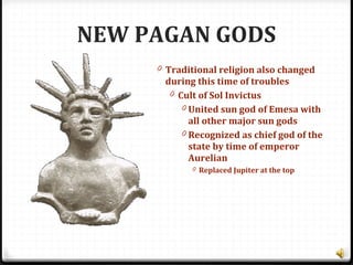 NEW PAGAN GODS
0 Traditional religion also changed
during this time of troubles
0 Cult of Sol Invictus
0 United sun god of Emesa with
all other major sun gods
0 Recognized as chief god of the
state by time of emperor
Aurelian
0 Replaced Jupiter at the top
 