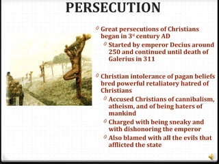 PERSECUTION
0 Great persecutions of Christians
began in 3rd
century AD
0 Started by emperor Decius around
250 and continued until death of
Galerius in 311
0 Christian intolerance of pagan beliefs
bred powerful retaliatory hatred of
Christians
0 Accused Christians of cannibalism,
atheism, and of being haters of
mankind
0 Charged with being sneaky and
with dishonoring the emperor
0 Also blamed with all the evils that
afflicted the state
 