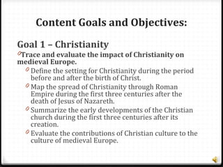 Content Goals and Objectives:
Goal 1 – Christianity
0Trace and evaluate the impact of Christianity on
medieval Europe.
0 Define the setting for Christianity during the period
before and after the birth of Christ.
0 Map the spread of Christianity through Roman
Empire during the first three centuries after the
death of Jesus of Nazareth.
0 Summarize the early developments of the Christian
church during the first three centuries after its
creation.
0 Evaluate the contributions of Christian culture to the
culture of medieval Europe.
 
