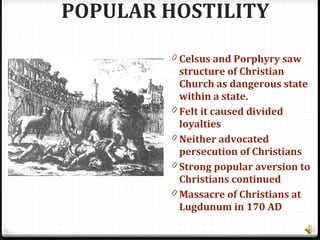 POPULAR HOSTILITY
0 Celsus and Porphyry saw
structure of Christian
Church as dangerous state
within a state.
0 Felt it caused divided
loyalties
0 Neither advocated
persecution of Christians
0 Strong popular aversion to
Christians continued
0 Massacre of Christians at
Lugdunum in 170 AD
 