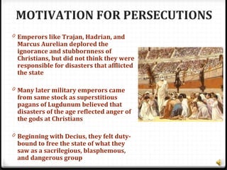 MOTIVATION FOR PERSECUTIONS
0 Emperors like Trajan, Hadrian, and
Marcus Aurelian deplored the
ignorance and stubbornness of
Christians, but did not think they were
responsible for disasters that afflicted
the state
0 Many later military emperors came
from same stock as superstitious
pagans of Lugdunum believed that
disasters of the age reflected anger of
the gods at Christians
0 Beginning with Decius, they felt duty-
bound to free the state of what they
saw as a sacrilegious, blasphemous,
and dangerous group
 