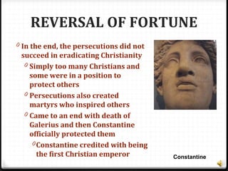 REVERSAL OF FORTUNE
0 In the end, the persecutions did not
succeed in eradicating Christianity
0 Simply too many Christians and
some were in a position to
protect others
0 Persecutions also created
martyrs who inspired others
0 Came to an end with death of
Galerius and then Constantine
officially protected them
0Constantine credited with being
the first Christian emperor Constantine
 
