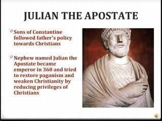 JULIAN THE APOSTATE
0 Sons of Constantine
followed father’s policy
towards Christians
0 Nephew named Julian the
Apostate became
emperor in 360 and tried
to restore paganism and
weaken Christianity by
reducing privileges of
Christians
 