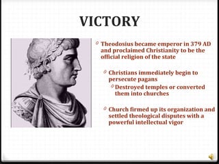 VICTORY
0 Theodosius became emperor in 379 AD
and proclaimed Christianity to be the
official religion of the state
0 Christians immediately begin to
persecute pagans
0 Destroyed temples or converted
them into churches
0 Church firmed up its organization and
settled theological disputes with a
powerful intellectual vigor
 
