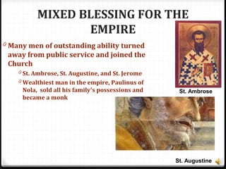 MIXED BLESSING FOR THE
EMPIRE
0 Many men of outstanding ability turned
away from public service and joined the
Church
0 St. Ambrose, St. Augustine, and St. Jerome
0 Wealthiest man in the empire, Paulinus of
Nola, sold all his family’s possessions and
became a monk
St. Ambrose
St. Augustine
 