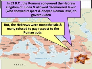 In 63 B.C., the Romans conquered the Hebrew
kingdom of Judea & allowed “Romanized Jews”
(who showed respect & obeyed Roman laws) to
govern Judea
But, the Hebrews were monotheistic &
many refused to pay respect to the
Roman gods
 