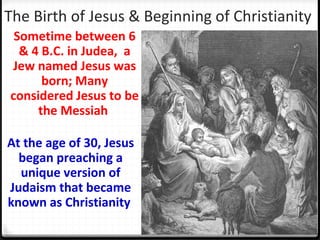 The Birth of Jesus & Beginning of Christianity
Sometime between 6
& 4 B.C. in Judea, a
Jew named Jesus was
born; Many
considered Jesus to be
the Messiah
At the age of 30, Jesus
began preaching a
unique version of
Judaism that became
known as Christianity
 