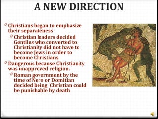 A NEW DIRECTION
0 Christians began to emphasize
their separateness
0 Christian leaders decided
Gentiles who converted to
Christianity did not have to
become Jews in order to
become Christians
0 Dangerous because Christianity
was unapproved religion.
0 Roman government by the
time of Nero or Domitian
decided being Christian could
be punishable by death
 
